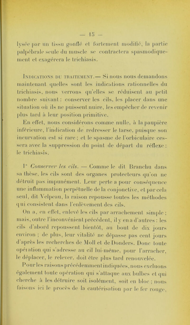 lysée par un lissu gonflé el fortement modifié, la partie palpébrale* seule du muscle se contractera spasmodique- ment et exagérera le triehiasis. Indications du traitement.— Si nous nous demandons maintenant quelles sont les indications rationnelles du triehiasis, nous verrons qu’elles se réduisent au petit nombre suivant : conserver les cils, les placer dans une situation où ils ne puissent nuire, les empêcher de revenir plus tard à leur position primitive. En effet, nous considérons comme nulle, à la paupière intérieure, l’indication de redresser le tarse, puisque son incurvation est si rare; et le spasme de l’orbiculaire ces- sera avec la suppression du point de départ du réflexe: le triehiasis. 1° Conserver les cils. — Comme le dit Iiranchu dans sa thèse, les cils sont des organes protecteurs qu’on ne détruit pas impunément. Leur perte a pour conséquence une inflammation perpétuelle de la conjonctive, et par cela seul, dit Velpeau, la raison repousse toutes les méthodes qui consistent dans l’enlèvement des cils. On a, en efiet, enlevé les cils par arrachement simple; mais, outre l’inconvénient précédent, il y en a d’autres : les cils d abord repoussent bientôt, au bout de dix jours environ ; de plus, leur vitalité ne dépasse pas cent jours d’après les recherches de Moll et de Donders. Doue toute opération qui s adresse au cil lui-même, pour l’arracher, le déplacer, le relever, doit être plus tard renouvelée. Pour les raisons précédemment indiquées, nous excluons également toute opération qui s’attaque aux bulbes et qui cherche à les détruire soit isolément, soit en bloc; nous faisons ici le procès de la cautérisation par le 1er rouge.