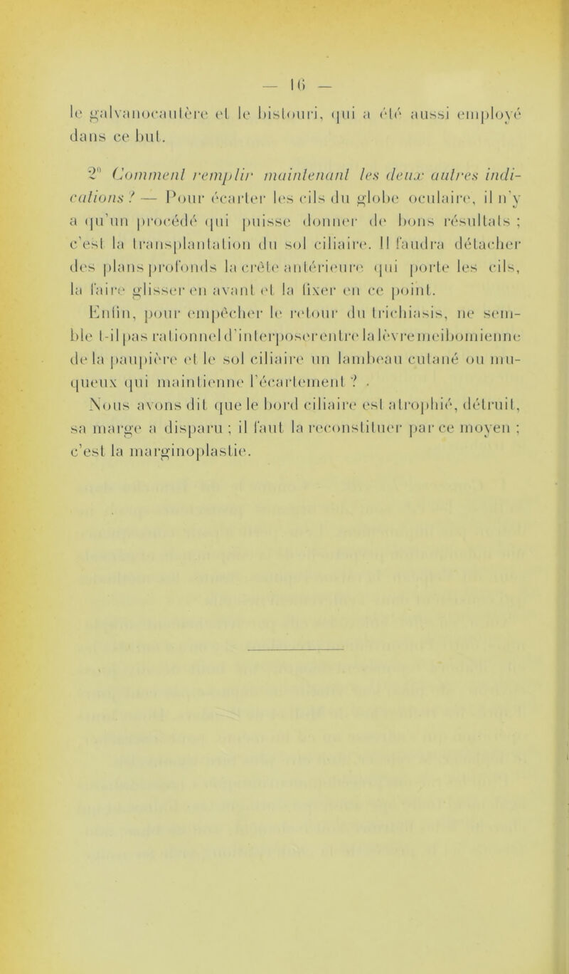 Ili le galvanocautère el le bistouri, qui a été aussi employé dans ce but. 2° Comment remplir maintenant les deux autres indi- cations ? — Pour écarter les cils du globe oculaire, il n’y a qu’un procédé qui puisse donner de bons résultats ; c’est la transplantation du sol ciliaire. Il faudra détacher des plans profonds la crête antérieure qui porte les cils, la faire glisser en avant et li» lixer en ce point. Enfin, pour empêcher le retour du trichiasis, ne sem- ble l-ilpas rationneld'inlerposerentrelalèvremeibomienne delà paupière et le sol ciliaire un lambeau cutané ou mu- queux qui maintienne l’écartement ? . Nous avons dit que le bord ciliaire est atrophié, détruit, sa marge a disparu ; il faut la reconstituer parce moyen ; c’est la marginoplastie.