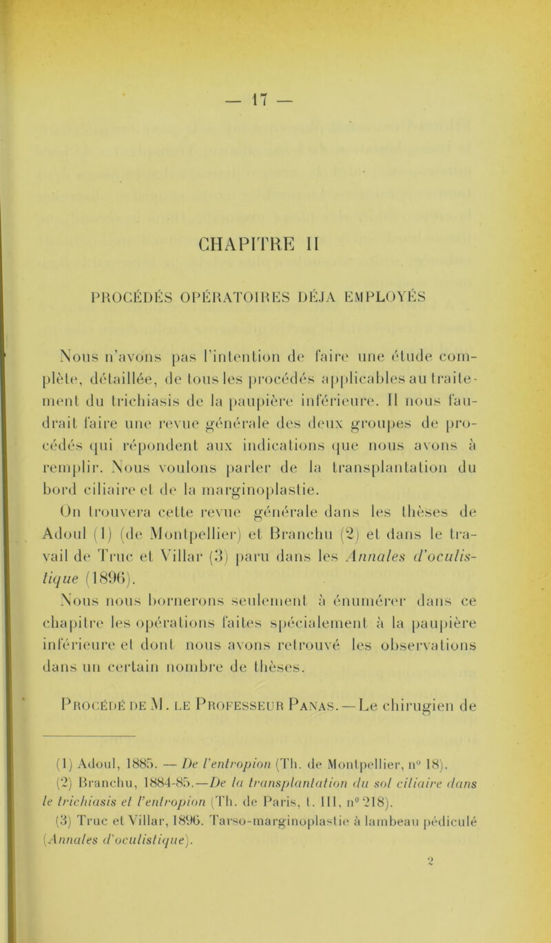 CHAPITRE II PROCÉDÉS OPÉRATOIRES DÉJÀ EMPLOYÉS Nous n’avons pas l’intention de faire une étude com- plète, détaillée, de tous les procédés applicables au traite- ment du trichiasis de la paupière inférieure. Il nous fau- drait faire une revue générale des deux groupes de pro- cédés qui répondent aux indications que nous avons à remplir. Nous voulons parler de la transplantation du bord ciliaire et de la marginoplastie. On trouvera cette revue générale dans les thèses de Adoul (1) (de Montpellier) et Branchu (2) et dans le tra- vail de Truc et Villar (3) paru dans les Annales d’oculis- tique (1896). Nous nous bornerons seulement à énumérer dans ce chapitre les opérations faites spécialement à la paupière inférieure et dont nous avons retrouvé les observations dans un certain nombre de thèses. Procédé de M. le Professeur Panas. —Le chirugien de (1) Adoul, 1885. — De l'entropion (Th. de Montpellier, n° 18). (2) Branchu, 1884-85.—De la transplantation du sol ciliaire dans le trichiasis et l’entropion (Th. de Paris, l. III, n°218). (3) Truc et Villar, 1890. Tarso-marginoplastie à lambeau pédicule (Annales d'oculistique).