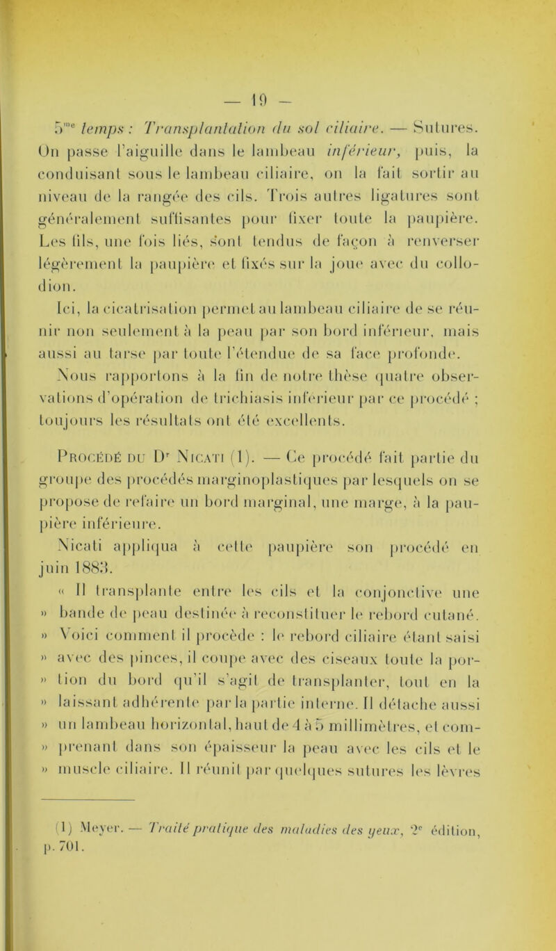 5mo temps : Transplantation <lu sol ciliaire. — Sutures. Un passe l’aiguille dans le lambeau inférieur, puis, la conduisant sous le lambeau ciliaire, on la fait sortir au niveau de la rangée des cils. Trois autres ligatures sont généralement suffisantes pour fixer toute la paupière. Les fils, une fois liés, sont tendus de façon à renverser légèrement la paupière et fixés sur la joue avec du collo- dion. Ici, la cicatrisation permet au lambeau ciliaire de se réu- nir non seulement à la peau par son bord inférieur, mais aussi au tarse par toute l’étendue de sa face profonde. Nous rapportons à la fin de notre thèse quatre obser- vations d’opération de trichiasis inférieur par ce procédé ; toujours les résultats ont été excellents. Procédé du Dr Nicati (1). — Ce procédé fait partie du groupe des procédés marginoplastiques par lesquels on se propose de refaire un bord marginal, une marge, à la pau- pière inférieure. Nicati appliqua à cette paupière son procédé en juin 1883. « Il transplante entre les cils et la conjonctive une » bande de peau destinée à reconstituer le rebord cutané. » \ oici comment il procède : le rebord ciliaire étant saisi » avec des pinces, il coupe avec des ciseaux toute la por- » lion du bord qu’il s’agit de transplanter, tout en la »> laissant adhérente parla partie interne. 11 détache aussi » un lambeau horizontal, haut de 4 à 5 millimètres, et com- » prenant dans son épaisseur la peau avec les cils et le » muscle ciliaire. Il réunit par quelques sutures les lèvres <1) Meyer. — Traité pratique des maladies des yeux, *2° édition, p. 701.