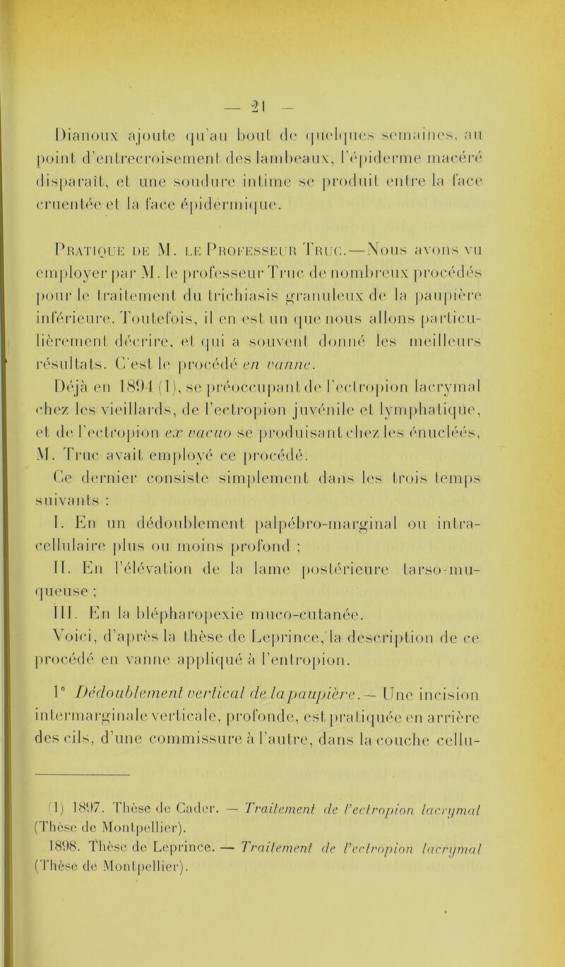 Dianoux ajoute (ju an bout de <|iielfjLies, semaines, au point d'entrecroisement des lambeaux, l’épiderme macéré disparaît, et une soudure intime se produit entre la lace cruentée et la face épidermique. Pratique de M. le Professeur Truc.—Nous avons vu employer par M. le professeur Truc de nombreux procédés pour le traitement du tricliiasis granuleux de la paupière inférieure. Toutefois, il en est un que nous allons particu- lièrement décrire, et qui a souvent donné les meilleurs résultats. C'est b' procédé en vanne. Déjà en 1891 (1), se préoccupant de l’eclropion lacrymal chez les vieillards, de l’ectropion juvénile et lymphatique, et de l’ectropion e.v vacuo se produisant chez les énucléés, M. Truc avait employé ce procédé. Ce dernier consiste simplement dans les trois temps suivants : I. En un dédoublement palpébro-marginal ou intra- cellulaire plus ou moins profond ; II. En l’élévation de la lame postérieure tarso-mu- queuse ; III. En la blépharopexie muco-cutanée. Voici, d’après la thèse de Leprince, la description de ce procédé en vanne appliqué à l’entropion. 1° Dédoublement vertical de la paupière.— Une incision intermarginale verticale, profonde, est pratiquée en arrière des cils, d une commissure à 1 autre, dans la couche cellu- il) 1897. Dièse de Cader. — Trailemenl de l’eclropion lacn/mal (Thèse de Montpellier). 1898. rhèse de Leprince.— traitement de l’eclropion lacn/mal (Thèse de Montpellier).