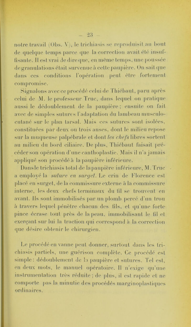 notre travail (Obs. \ ), le trichiasis se reproduisil an bout de quelque temps parce (jue la correction avait été insnl- lisante. Il esterai dedireque, en môme temps, une poussée de granulations était survenue à cette paupière. On sait que dans ces conditions l’opération peut être fortement compromise. Signalons avec ce procédé celui de Ihiébaut, paru après celui de M. le professeur Truc, dans lequel on pratique aussi le dédoublement de la paupière; ensuite on l'ait avec de simples sutures l'adaptation du lambeau museulo- cutané sur le plan ta rsa 1. Mais ces sutures sont isolées, constituées par deux ou trois anses, dont le milieu repose sur la muqueuse palpébrale et dont les ehefsUbves sortent au milieu du bord ciliaire. Déplus, Thiébaut faisait pré- céder son opération d’unecanthoplastie. Mais il n’a jamais appliqué son procédé à la paupière inférieure. Dansle trichiasis total de la paupière inférieure, M. Truc a employé la suture en surget. Le crin de Florence est placé en surget, de la commissure externe à la commissure interne, les deux chefs terminaux du (il se trouvent en avant. Ils sont immobilisés par un plomb percé d’un trou à travers lequel pénètre chacun des lils, et qu’une forte pince écrase tout près de la peau, immobilisant le til et exerçant sur lui la traction qui correspond à la correction que désire obtenir le chirurgien. Le procédé en vanne peut donner, surtout dans les tri- chiasis partiels, une guérison complète. Ce procédé est simple: dédoublement de la paupière et sutures. Tel est, en deux mots, le manuel opératoire. Il n’exige qu’une instrumentation très réduit»'; de plus, il est rapide et ne comporte pas la minutie des procédés marginoplasliques ordinaires.