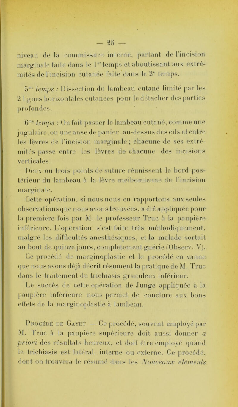 niveau de la commissure interne, partant de 1 incision marginale laite dans le 1er temps et aboutissant aux extré- mités de l’incision cutanée laite dans le 2B temps. 5mo temps : Dissection du lambeau cutané limité par les 2 lignes horizontales cutanées pour h* détacher des parties profondes. (>me temps : On fait passer le lambeau cutané, comme une jugulaire,ou uueanse de panier, au-dessus des cils etentre les lèvres de l'incision marginale ; chacune de ses extré- mités passe entre les lèvres de chacune des incisions verticales. Deux ou trois points de suture réunissent le bord pos- térieur du lambeau à la lèvre meibomienne de l’incision marginale. Cette opération, si nous nous en rapportons aux seules observalionsque nous avons trouvées, a été appliquée pour la première fois par M. le professeur Truc à la paupière inférieure. L’opération s’est faite très méthodiquement, malgré les difficultés anesthésiques, et la malade sortait au bout de quinze jours, complètement guérie (Observ. V). Ce procédé de marginoplastie et h' procédé en vanne que nous avons déjà décrit résument la pratique de M. Truc dans le traitement du trichiasis granuleux inférieur. Le succès de cette opération de Junge appliquée à la paupière inférieure nous permet de conclure aux bons effets de la marginoplastie à lambeau. Procédé de Gayet. — Ce procédé, souvent employé par M. T rue à la paupière supérieure doit aussi donner a priori des résultats heureux, et doit être employé quand le trichiasis est latéral, interne ou externe. Ce procédé, dont on trouvera le résumé dans les Nouveaux éléments