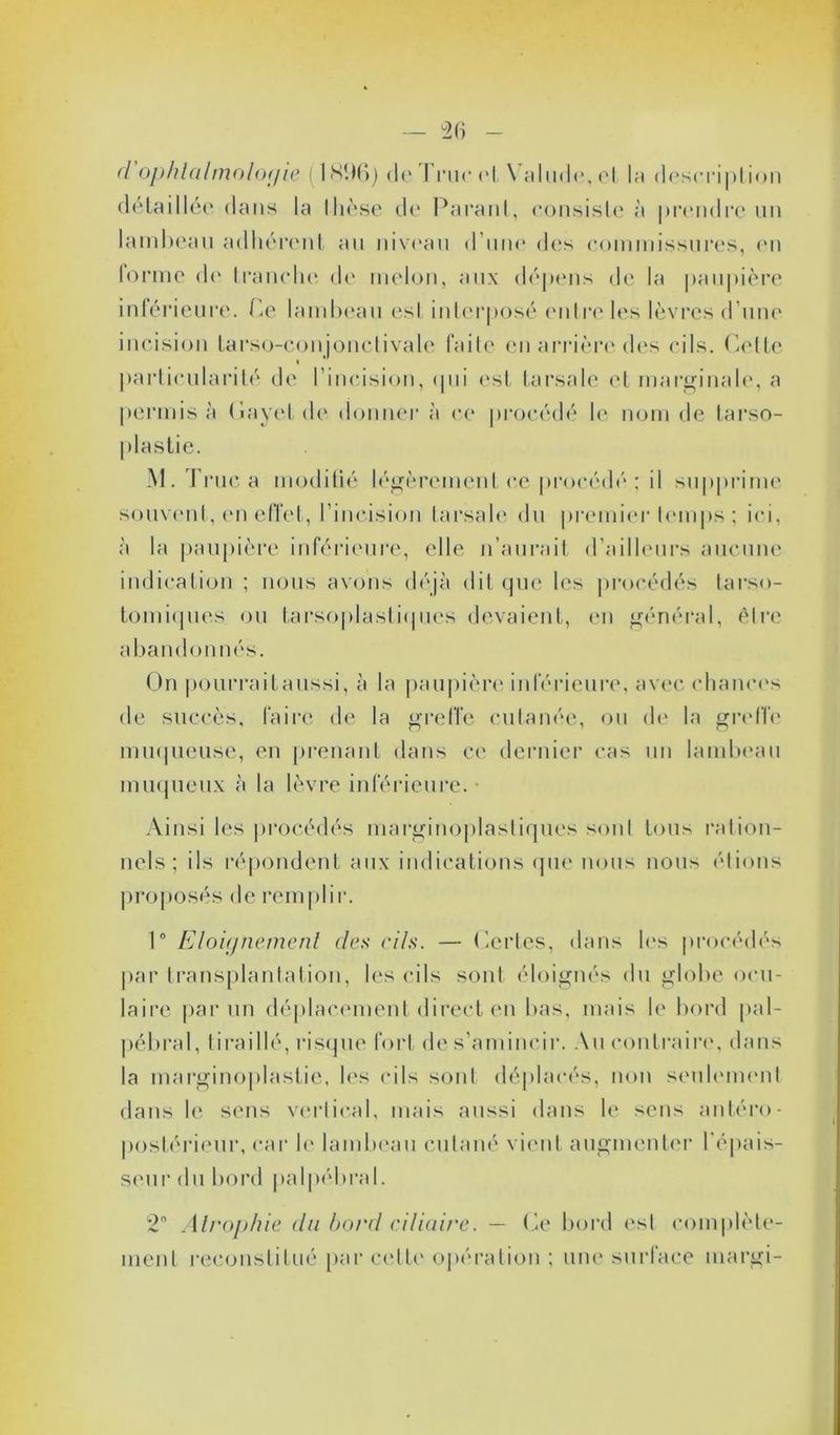 d ophtalmologie ( 18D6) de I rue et \ alude, et la description détaillée dans la thèse de Parant, consiste à prendre lin lambeau adhérent au niveau d une des commissures, en forme de tranche de melon, aux dépens de la paupière inférieure. Ce lambeau es! interposé entre les lèvres d’une incision tarso-conjonclivale faite en arrière des cils. Cette « particularité de l’incision, qui est fa rsa le et marginale, a permis à (iayetde donner à ce procédé le nom de tarso- M. True a modifié légèrement ce procédé ; il supprime souvent, en effet, l’incision farsale du premier temps ; ici, à la paupière inférieure, elle n’aurait d’ailleurs aucune indication ; nous avons déjà dit que les procédés tarso- tomiques ou tarsoj)lasti(|ues devaient, en général, être abandonnés. On pourraitaussi, à la paupière inférieure, avec chances de succès, faire de la greffe cutanée, ou de la greffe muqueuse, en prenant dans ce dernier cas un lambeau muqueux à la lèvre inférieure. ■ Ainsi les procédés marginoplastiques sont tous ration- nels ; ils répondent aux indications que nous nous étions proposés de remplir. 1° Eloignement des cils. — Certes, dans les procédés par transplantation, les cils sont éloignés du globe ocu- laire par un déplacement direct en bas, mais le bord pal- pébral, tiraillé, risque fort de s’amincir. Au contraire, dans la marginoplastie, les cils sont déplacés, non seulement dans le sens vertical, mais aussi dans le sens antéro- postérieur, car le lambeau cutané vient augmenter l'épais- seur du bord palpébral. 2° Atrophie clu bord ciliaire. — Ce bord est complète- ment reconstitué par cette opération ; une surface margi-