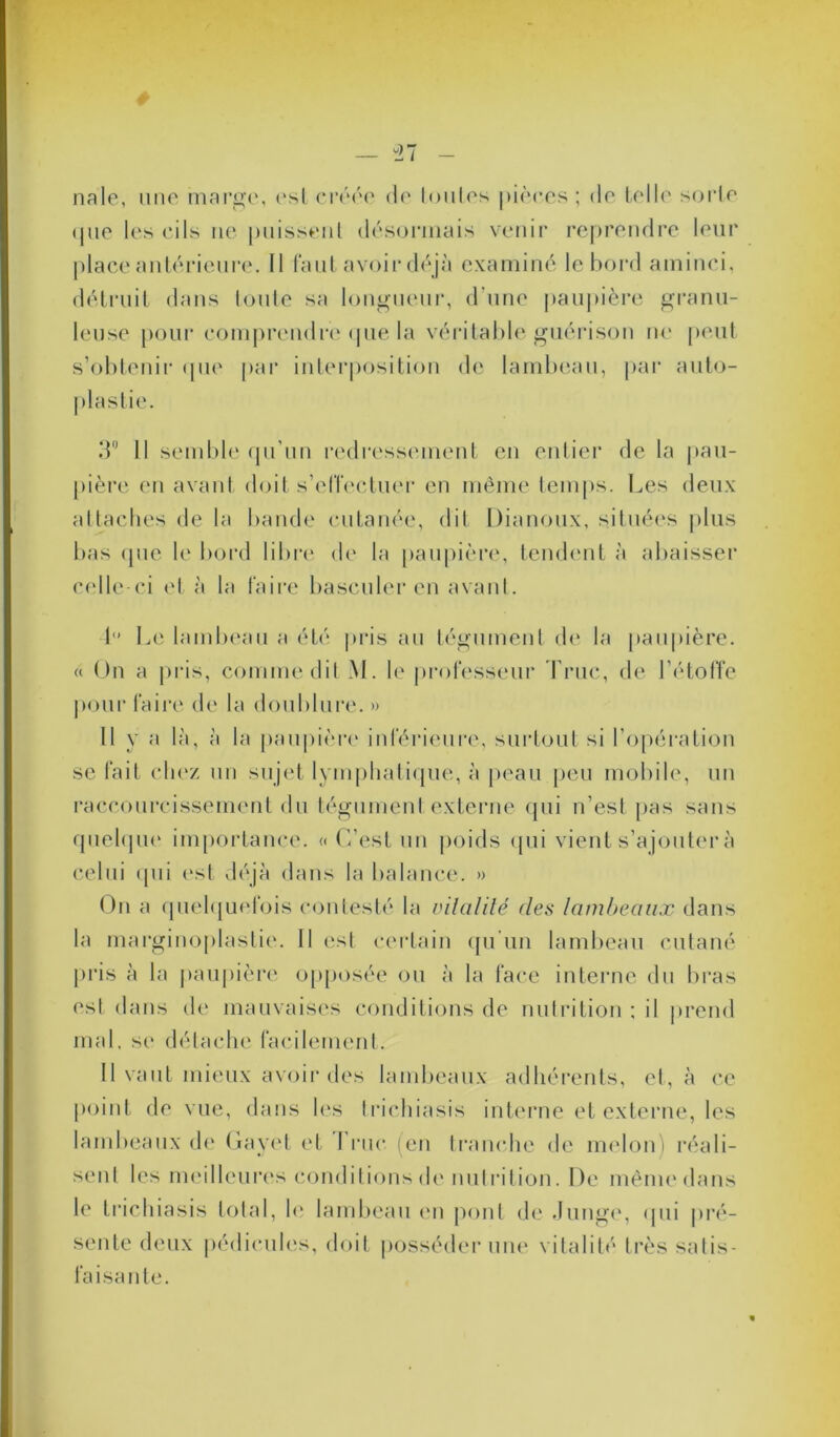 nale, une marge, esl créée de toutes pièces; de telle sorte (pie les cils ne puissent désormais venir reprendre leur place antérieure. Il faut avoir déjà examiné le bord aminci, détruit dans toute sa longueur, d'une paupière granu- leuse pour comprendre que la véritable guérison ne peut s’obtenir que par interposition de lambeau, par auto- 3° Il semble qu’un redressement en entier de la pau- pière en avant doit s’effectuer en même temps. Les deux attaches de la bande cutanée, dit Dianoux, situées plus bas (pie le bord libre de la paupière, tendent à abaisser celle-ci et à la faire basculer en avant. 1” Le lambeau a été pris au tégument de la paupière. « On a pris, comme dit M. le professeur Truc, de l’étoffe pour faire de la doublure. » Il y a là, à la paupière inférieure, surtout si l’opération se fait chez un sujet lymphatique, à peau peu mobile, un raccourcissement du tégument externe qui n’est pas sans quelque importance. « C’est un poids qui vient s’ajouter à celui qui est déjà dans la balance. » On a quelquefois contesté la vitalité des lambeaux dans la marginoplastie. Il est certain qu’un lambeau cutané pris à la paupière opposée ou à la face interne du bras est dans de mauvaises conditions de nutrition ; il prend mal, se détache facilement. Il vaut mieux avoir des lambeaux adhérents, et, à ce point de vue, dans les trichiasis interne et externe, les lambeaux de Gayet et I rue (en tranche de melon i réali- sent les meilleures conditions de nutrition. De même dans le trichiasis total, le lambeau en pont de Junge, <jni pré- sente deux pédicules, doit posséder une vitalité très satis- faisante.