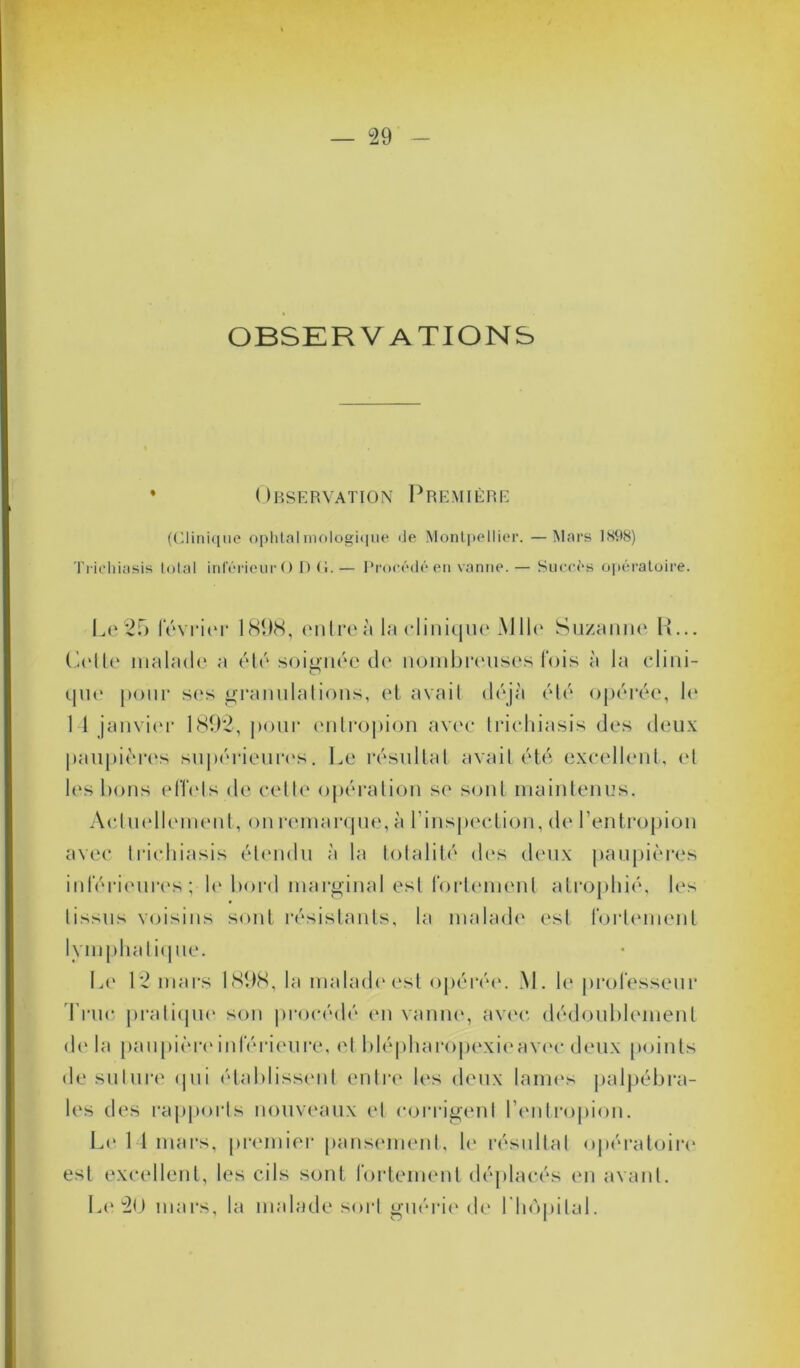 OBSERVATIONS • Observation Première (Clinique ophtalmologique «Je Montpellier. —Mars 1898) Trichiasis total inférieur O D G. — Procédé en vanne. — Succès opératoire. Le 25 février 1898, entre à la clinique Mlle Suzanne H... Celte malade a été soignée de nombreuses fois à la clini- que pour ses granulations, et avait déjà été opérée, b* 1 1 janvier 1892, pour entropion avec trichiasis des deux paupières supérieures. Le résultat avait été excellent, et les bons effets de cette opération se sont maintenus. Actuellement, on remarque, à l’inspection, de l’entropion avec trichiasis étendu à la totalité des deux paupières inférieures ; le bord marginal est fortement atrophié, les tissus voisins sont résistants, la malade est fortement lymphatique. Le 12 mars 1898, la malade est opérée. M. le professeur Truc pratique son procédé en vanne, avec dédoublement delà paupière inférieure, et blépharopexieavec deux points de suture qui établissent entre les deux lames palpébra- les des rapports nouveaux et corrigent l’entropion. Le 14 mars, premier pansement, le résultat opératoire est excellent, les cils sont fortement déplacés en avant. Le 20 mars, la malade sort guérie de l'hôpital.