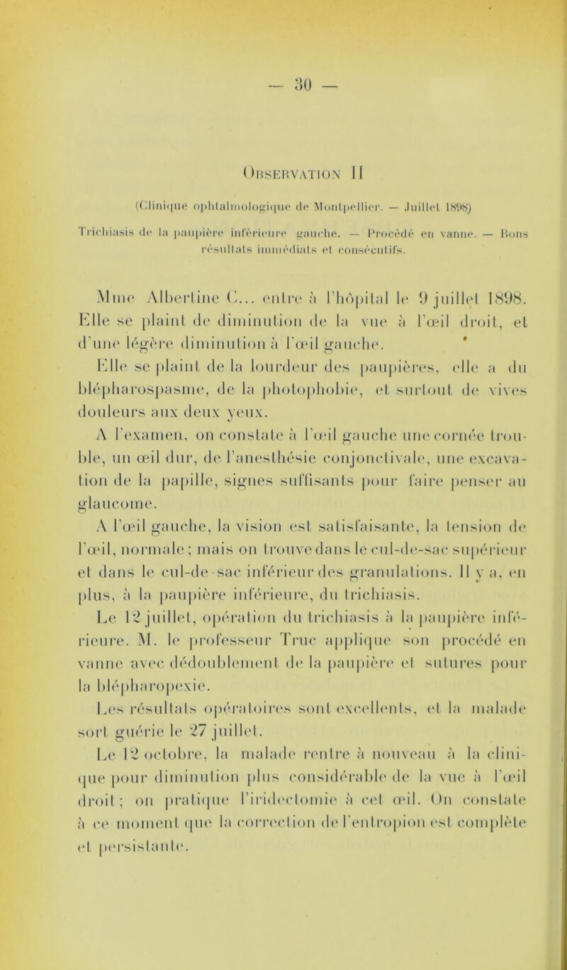 Observation II (Clinique ophtalmologique de Montpellier. — Juillet 1898) I ricliiasis de la paupière inférieure gauche. — Procédé en vanne. — Bons résultats immédiats et consécutifs. Mme Albertine C... entre à l’hôpital le 9 juillet 1898. Elle se plaint de diminution de la vue à l’œil droit, et d’une légère diminution à l'œil gauche. Elle se plaint de la lourdeur des paupières, elle a du blépharospasme, de la photophobie, et surtout de vives douleurs aux deux yeux. A l’examen, on constate à l’œil gauche une cornée trou- ble, un œil dur, de l’anesthésie conjonctivale, une excava- tion de la papille, signes suffisants pour faire penser au glaucome. A l’œil gauche, la vision est satisfaisante, la tension de l’œil, normale; mais on trouve dans le cul-de-sac supérieur et dans le cul-de-sac inférieur des granulations. Il v a, en plus, à la paupière inférieure, du trichiasis. Le 12 juillet, opération du trichiasis à la paupière infé- rieure. M. le professeur Truc applique son procédé en vanne avec dédoublement de la paupière et sutures pour la blé plia ropexie. Les résultats opératoires sont excellents, et la malade sort guérie le 27 juillet. Le 12 octobre, la malade rentre à nouveau à la clini- que pour diminution plus considérable de la vue à l’œil droit; on pratique l’iridectomie à cet œil. On constate à ce moment que la correction de l’entropion est complète et persistante.