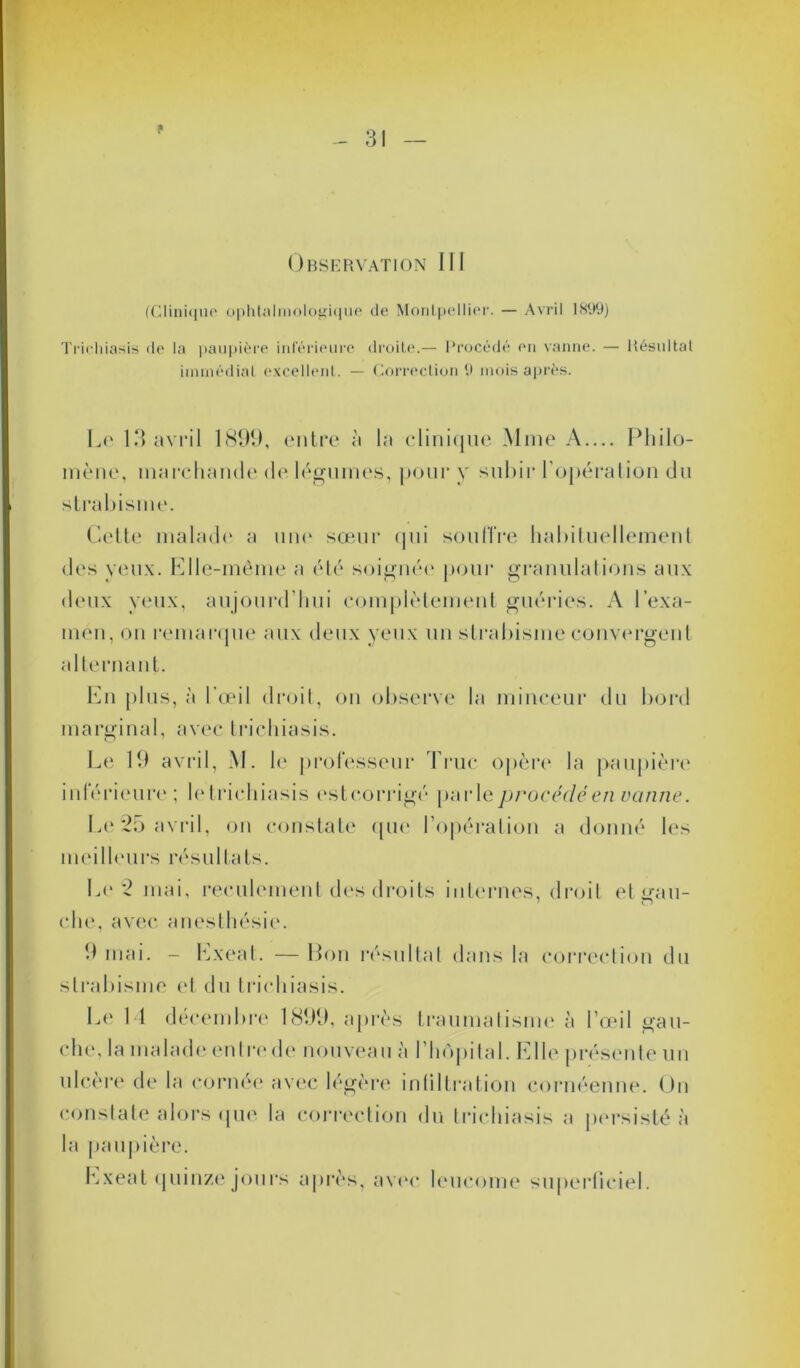 * 31 Observation III (Clinique ophtalmologique de Montpellier. — Avril 1899) Triehiasis de la paupière inférieure droite.— Procédé en vanne. — Résultat immédiat excellent. — Correction 9 mois après. Le 13 avril 1899, entre à la clinique Mme A.... Phi lo- in è n e, marchande de légumes, pour y subir l'opération du strabisme. Cette malade a une sœur qui souffre habituellement des yeux. Elle-même a été soignée pour granulations aux deux yeux, aujourd’hui complètement guéries. A l'exa- men, on remarque aux deux yeux un strabisme convergent alternant. En plus, à l’œil droit, on observe la minceur du bord marginal, avec triehiasis. Le 19 avril, M. le professeur Truc opère la paupière inférieure; le triehiasis estcorrigé parle procédé en vanne. Le25 avril, on constate que l’opération a donné les meilleurs résultats. Le 2 mai, reculement des droits internes, droit et «■au- O che, avec anesthésie. 9 mai. - hxeat. — Bon résultat dans la correction du strabisme et du triehiasis. Le 14 décembre 1899, après traumatisme à l’œil gau- chi', la malade en tri' de nouveau à l’hôpital. E Ile présente un ulcère de la cornée avec légère infiltration cornéenne. On constate alors ijue la correction du triehiasis a persisté à la paupière. hxeat quinze jours après, avec leucome superficiel.