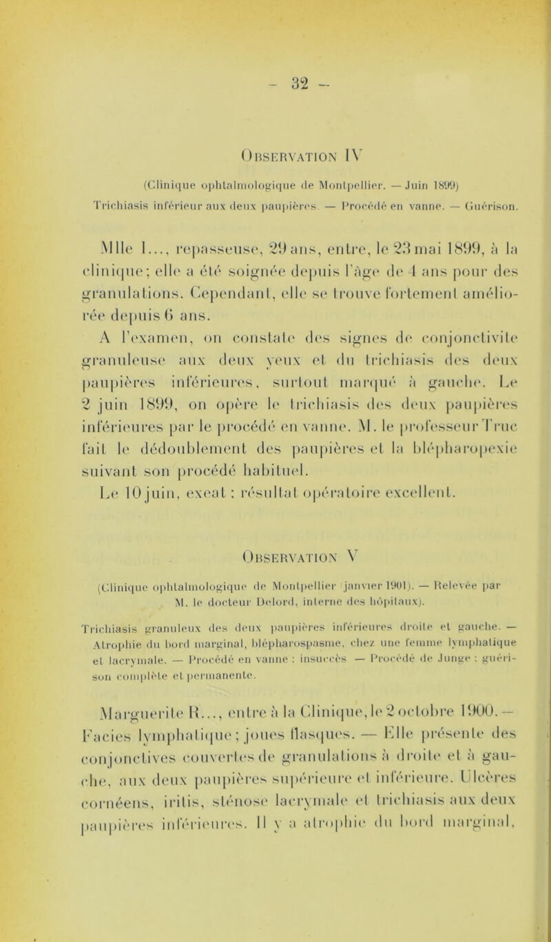 Observation IV (Clinique ophtalmologique de Montpellier. —Juin 1899) Trichiasis inférieur aux deux paupières. — Procédé en vanne. — Guérison. Mlle 1..., repasseuse, 29ans, entre, le 23mai 1899, à la clinique; elle a été soignée depuis l’Age de 1 ans pour des granulations. Cependant, elle se trouve fortement amélio- rée depuis (> ans. A l’examen, on constate des signes de conjonctivite granuleuse aux deux yeux et du trichiasis des deux paupières inférieures, surtout marqué à gauche. Le 2 juin 1899, on opère le trichiasis des deux paupières inférieures par le procédé on vanne. M. le professeur Truc fait le dédoublement des paupières et la blépharopexie suivant son procédé habituel. Le 10 juin, exeat : résultat opératoire excellent. Observation Y (Clinique ophtalmologique de Montpellier janvier 1901). — Relevée par M. le docteur Delord, interne des hôpitaux). Trichiasis granuleux des deux paupières inférieures droite et gauche. — Atrophie du bord marginal, blépharospasme, chez une femme lymphatique et lacrymale. — Procédé en vanne : insuccès — Procédé de Junge : guéri- son complète et permanente. Marguerite R..., entre A la Clinique,le2octobre 1900.- Facies lymphatique ; joues llasques. — Llle présente des conjonctives couvertes de granulations à droite et à gau- che, aux deux paupières supérieure et inférieure. Ulcères cornéens, iritis, sténose lacrymale et trichiasis aux deux paupières inférieures. Il y a atrophie du bord marginal,