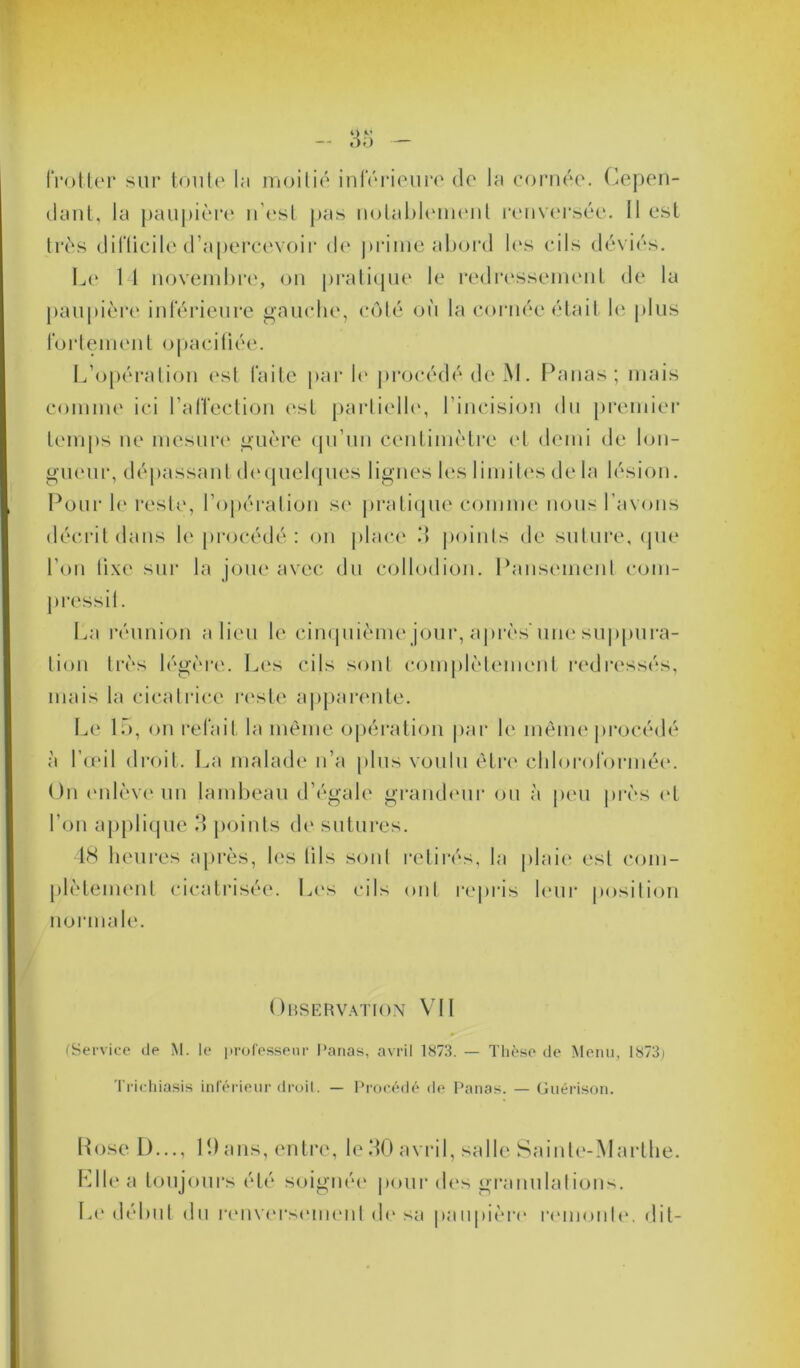 frotter sur toute la moitié inférieure de la cornée. Cepen- dant, la paupière n’est pas notablement renversée. Il est très difficile d’apercevoir de prime abord les cils déviés. Le 14 novembre, on pratique le redressement de la paupière inférieure gauche, côté où la cornée était le plus fortement opacifiée. L’opération est faite parle procédé de M. Panas; mais comme ici l’affection est partielle, l’incision du premier temps ne mesure guère qu’un centimètre et demi de lon- gueur, déliassant dequelques lignes les limites de la lésion. Pour le reste, l’opération se pratique comme nous l’avons décrit dans le procédé : on place .‘1 points de suture, que l’on lixe sur la joue avec du collodion. Pansement com- La réunion a lieu le cinquième jour, après'une suppura- tion très légère. Les cils sont complètement redressés, mais la cicatrice reste apparente. Le 15, on refait la même opération par le même procédé à l’œil droit. La malade n’a plus voulu être chloroformée. On enlève un lambeau d’égale grandeur ou à peu près <4 l’on applique 3 points de sutures. 48 heures après, les lils sont retirés, la plaie est com- ment cicatrisée. Les cils ont repris leur position normale. Observation VII (Service de M. le professeur Panas, avril 1873. — Thèse de Menu, 1873) Trichiasis inférieur droit. — Procédé de Panas. — Guérison. Rose I)..., 19 ans, entre, le 30 avril, salle Sainte-Marthe. Elle a toujours été soignée pour des granulations. Le début du renversement de sa paupière remonte, dit-