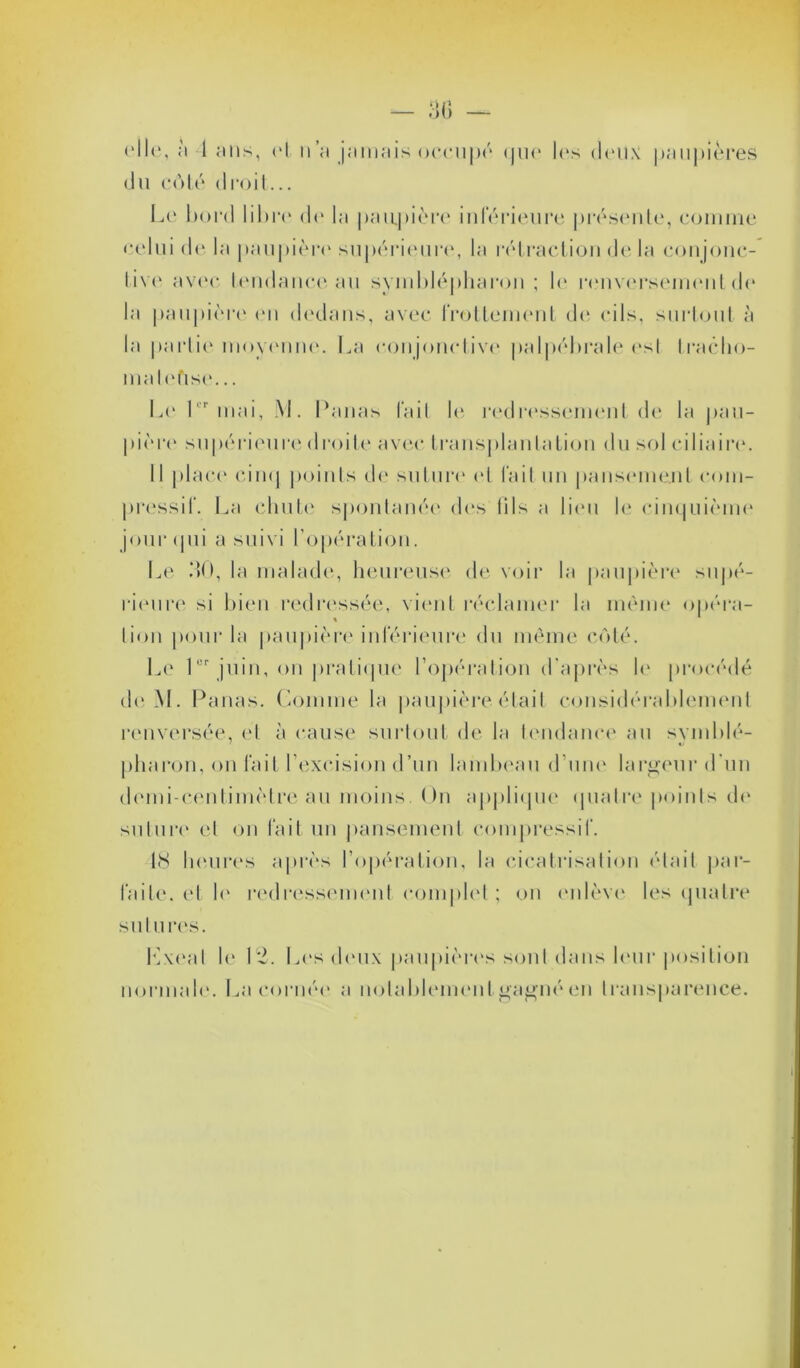 elle, a 1 ans, et n’a jamais occupé «|ii<* les deux paupières du côté droit... Le bord libre do la paupière inférieure présente, connue celui de la paupière supérieure, la rétraction de la conjonc- tive avec tendance au symblépharon ; le renversement do la paupière en dedans, avec frottement de cils, surtout à la partie moyenne. La conjonctive palpébrale est traclio- malefise... Le 1 mai, M. Panas l'ail le redressement de la pau- pière supérieure droite avec transplantation du sol ciliaire. Il place cinq points de suture et fait un pansement com- pressif. La chute spontanée des lils a lieu le cinquième jour (pii a suivi l'opération. Le MO, la malade, heureuse de voir la paupière supé- rieure si bien redressée, vient réclamer la même opéra- lion pour la paupière inférieure du même côté. Le 1er juin, on pratique l’opération d’après le procédé de M. Panas. Comme la paupière était considérablement renversée, et à cause surtout de la tendance au symblé- pharon, on fait l’excision d’un lambeau d’une largeur d un demi-centimètre au moins On applique quatre points de suture et on fait un pansement compressif. 18 heures après l’opération, la cicatrisation était par- faite. et le redressement complet ; on enlève les quatre sutures. Lxeal le 12. Les deux paupières sont dans leur position normale. La cornée a notablement gagné en transparence.