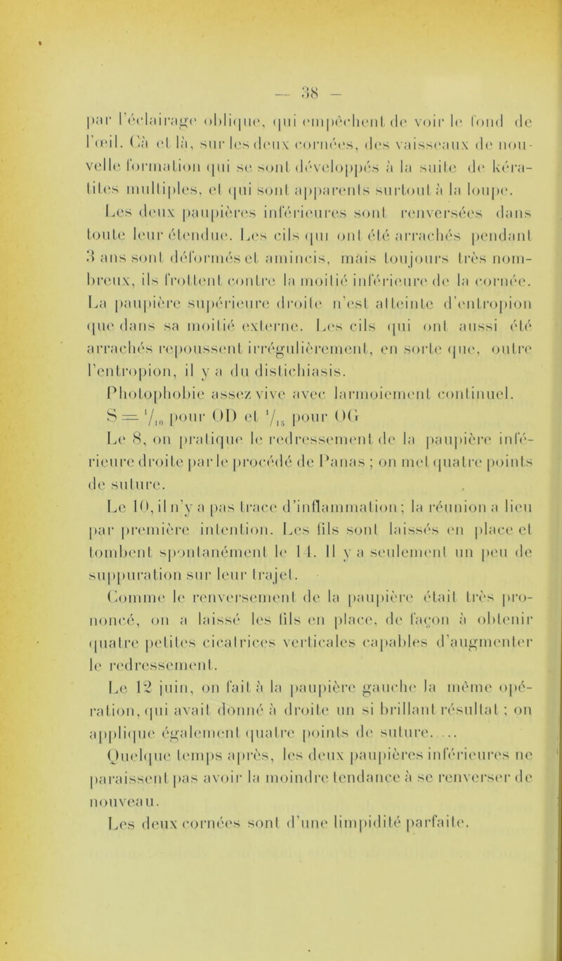 — 38 par 1’éelairage oblique, qui empêchent do voir I<* fond de 1 (pii. Gà et là, sur les deux cornées, des vaisseaux de non - velle formation <jui se sont développés à la suite de kéra- tites multiples, el qui sont apparents surtout à la loupe. Les deux paupières inférieures sont renversées dans toute leur étendue. Les cils qui ont été arrachés pendant 3 ans sont déformés et amincis, mais toujours très nom- breux, ils frottent contre la moitié inférieure de la cornée. La paupière supérieure droite n’est atteinte d’entropion que dans sa moitié externe. Les cils qui ont aussi été arrachés repoussent irrégulièrement, en sorte que, outre l’entropion, il y a du distichiasis. Photophobie assez vive avec larmoiement continuel. S = 710 pour OD et ljn pour OG Le 8, on pratique le redressement de la paupière infé- rieure droite parle procédé de Panas ; on met quatre points de suture. Le 10, il n’y a pas trace d’inflammation ; la réunion a lieu par première intention. Les lils sont laissés en place et tombent spontanément le 1 4. Il va seulement un peu de suppuration sur leur trajet. Comme le renversement de la paupière était très pro- noncé, on a laissé les tils en place, de façon à obtenir quatre petites cicatrices verticales capables d’augmenter le redressement. Le 12 juin, on fait à la paupière gauche la même opé- ration, qui avait donné à droite un si brillant résultat ; on applique également quatre points de suture. ... Quelque temps après, les deux paupières inférieures ne paraissent pas avoir la moindre tendance à se renverser de nouveau. Les deux cornées sont d’une limpidité parfaite.