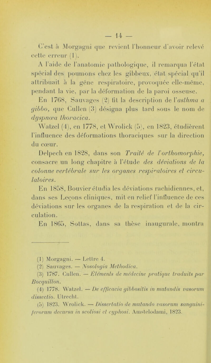 C’est à Morgagni que cette erreur (l u revient riiouneur d’avoir relevé A l’aide de l’anatomie pathologique, il remarqua l’état spécial des poumons chez les gibbeux, état spécial qu’il attribuait à la gêne respiratoire, provoquée elle-même, pendant la vie, par la déformation de la paroi osseuse. En 1768, Sauvages (2) lit la description de Yaslhma a Cjibbo, que Cullen (3) désigna plus tard sous le nom de dijsp nœa l ho roc ica. Watzel (4), en 1778, et Wrolick (5), en 1823, étudièrent l’influence des déformations thoraciques sur la direction du cœur. Delpech en 1828, dans son Traité de l'orthomorphie, consacre un long chapitre à l’étude des déviations de la colonne vertébrale sur les organes respiratoires et circu- latoires. En 1858, Bouvier étudia les déviations rachidiennes, et, dans ses Leçons cliniques, mit en relief l'influence de ces déviations sur les organes de la respiration et de la cir- culation. En 1865, Sottas, dans sa inaugurale, montra (1) Morgagni. — Lettre 4. (2) Sauvages. — Nosologia Melhodica. (3) 1787. Cullen. — Eléments de médecine pratique traduits par Bocquillon. (4) 1778. Watzel. —De efficacia gibbositis in mutandis vasorum dissectio. Utrecht. (5) 1823. Wrolick. —Disserlalio de mutando vasorum sanguini- ferorum decursu in sco'liosi et eyphosi. Anislelodami, 1823.