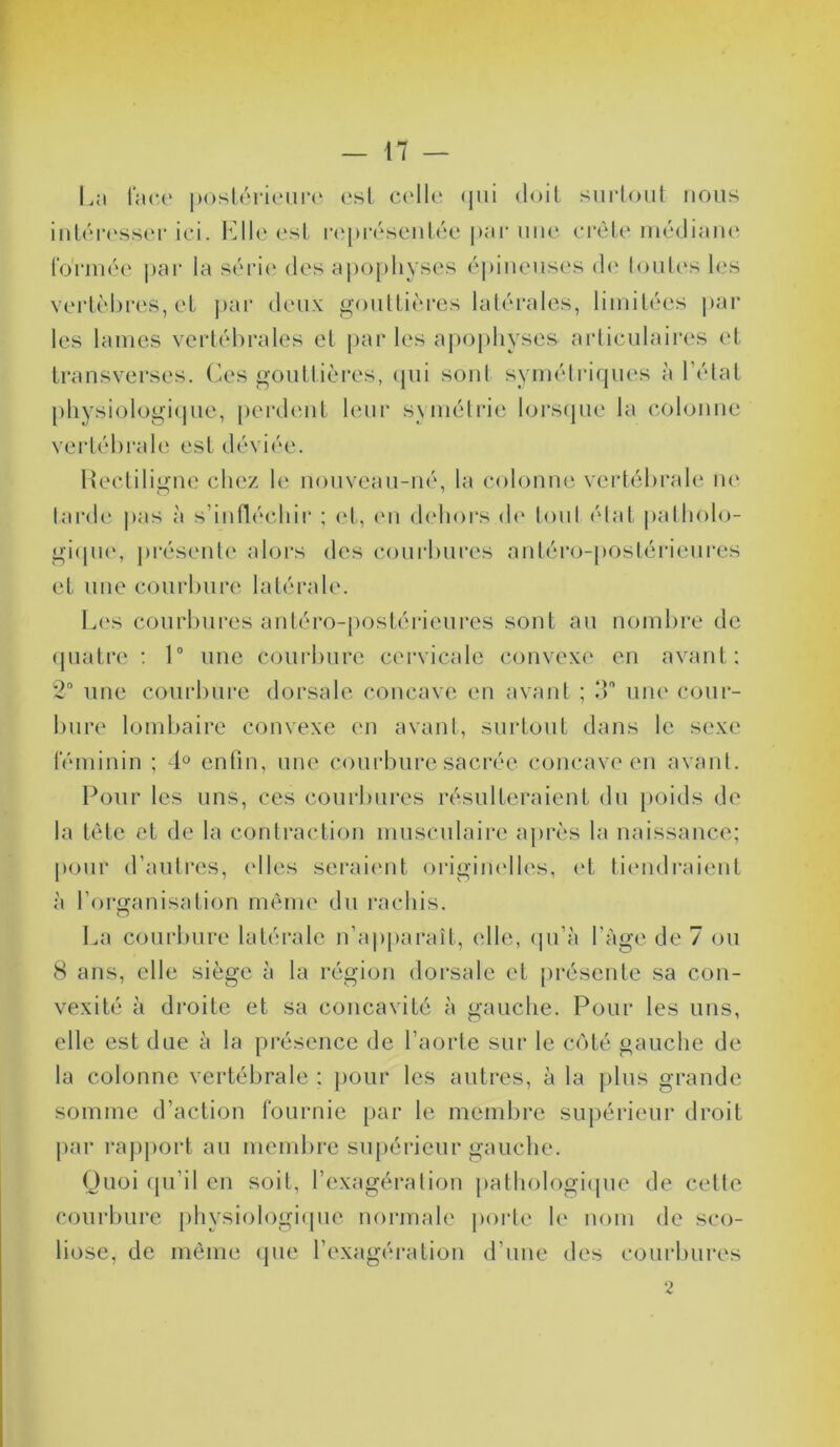 La face postérieure est celle (pii doit surtout nous intéresser ici. Klleest représentée par une crête médiane formée par la série des apophyses épineuses de toutes les vertèbres, et par deux gouttières latérales, limitées par les lames vertébrales et par les apophyses articulaires et transverses. Ces gouttières, qui sont symétriques à l’état physiologique, perdent leur symétrie lorsque la colonne vertébrale est déviée. Rectiligne chez le nouveau-né, la colonne vertébrale ne tarde pas à s’infléchir ; et, en dehors de tout état patholo- gique, présente alors des courbures antéro-postérieures et une courbure latérale. Les courbures antéro-postérieures sont au nombre de quatre : 1° une courbure cervicale convexe en avant: 2° une courbure dorsale concave en avant ; 3* une cour- bure lombaire convexe en avant, surtout dans le sexe féminin ; 4° enfin, une courbure sacrée concave en avant. Pour les uns, ces courbures résulteraient du poids de la tète et de la contraction musculaire après la naissance; pour d’autres, elles seraient originelles, et tiendraient à l’organisation même du rachis. La courbure latérale n’apparaît, elle, qu’à l’àge de 7 ou 8 ans, elle siège à la région dorsale et présente sa con- vexité à droite et sa concavité à gauche. Pour les uns, elle est due à la présence de l’aorte sur le côté gauche de la colonne vertébrale : pour les autres, à la plus grande somme d’action fournie par le membre supérieur droit par rapport au membre supérieur gauche. Quoi qu’il en soit, l’exagération pathologique de cette courbure physiologique normale porte le nom de sco- liose, de même que l’exagération d’une des courbures 2