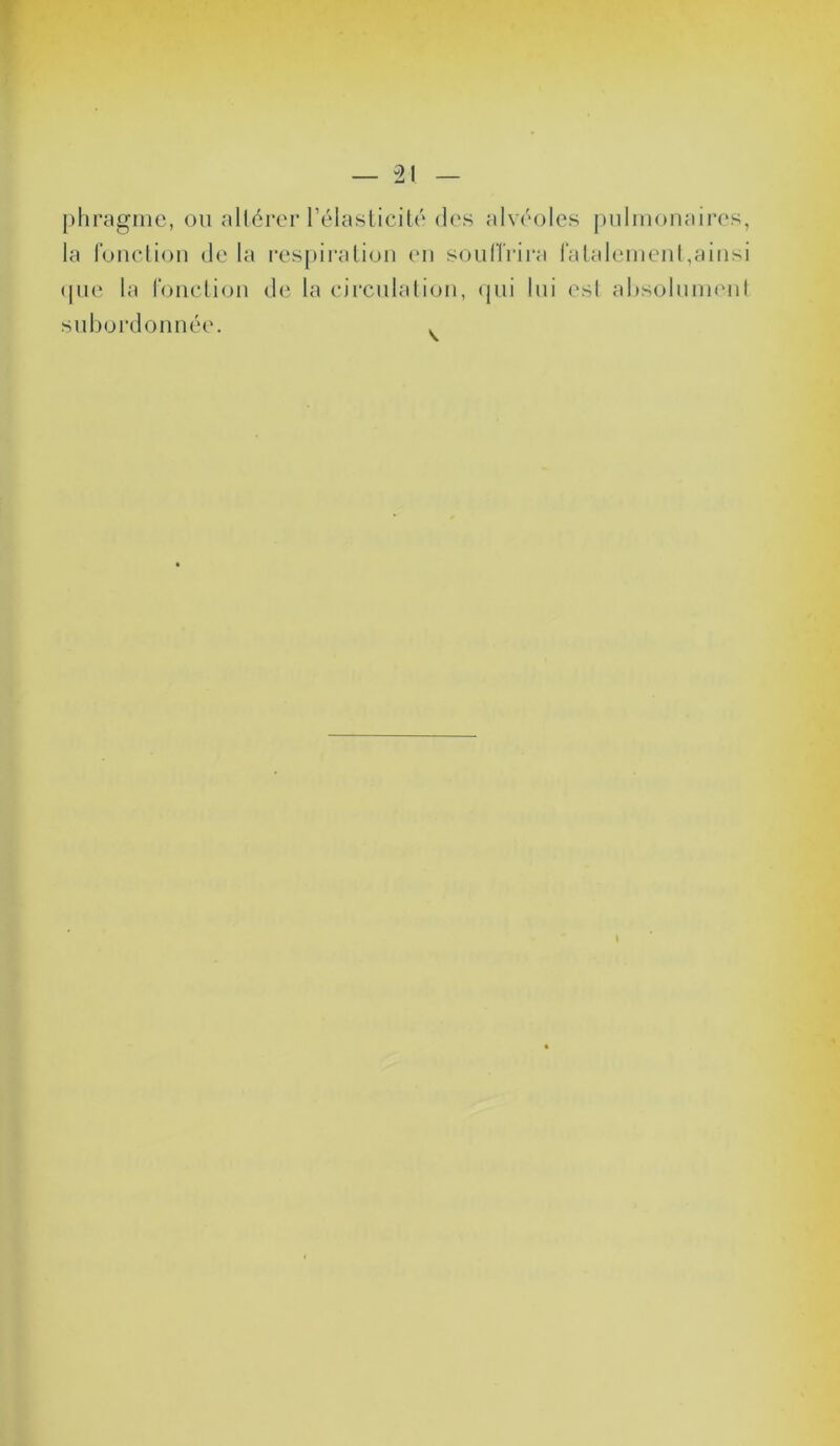 phragme, ou altérer l’élasticité des alvéoles pulmonaires, la fonction de la respiration en souffrira fatalement,ainsi que la fonction de la circulation, qui lui esl absolument subordonnée.
