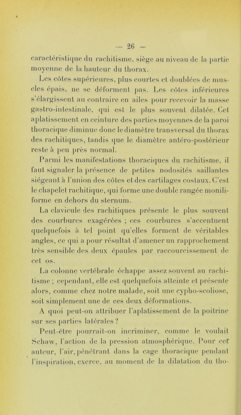 caractéristique du rachitisme, siège au niveau de la partie moyenne de la hauteur du thorax. Les côtes supérieures, plus courtes et doublées de mus- cles épais, ne se déforment pas. Les côtes inférieures s’élargissent au contraire en ailes pour recevoir la masse gastro-intestinale, qui est le plus souvent dilatée. Cet aplatissement en ceinture des parties moyennes de la paroi thoracique diminue donc lediamètre transversal du thorax des rachitiques, tandis que le diamètre antéro-postérieur reste à peu près normal. Parmi les manifestations thoraciques du rachitisme, il faut signaler la présence de petites nodosités saillantes siégeant à l’union des côtes etdes cartilages costaux. C’est le chapelet rachitique, qui forme une double rangée monili- formc en dehors du sternum. La clavicule des rachitiques présente le plus souvent des courbures exagérées ; ces courbures s’accentuent quelquefois à tel point qu’elles forment de véritables angles, ce qui a pour résultat d’amener un rapprochement très sensible des deux épaules par raccourcissement de cet os. La colonne vertébrale échappe assez souvent au rachi- tisme ; cependant, elle est quelquefois atteinte et présente alors, comme chez notre malade, soit une cypho-scoliose, soit simplement une de ces deux déformations. A quoi peut-on attribuer l’aplatissement de la poitrine sur ses parties latérales? Peut-être pourrait-on incriminer, comme le voulait Schaw, l’action de la pression atmosphérique. Pour cet auteur, l’air, pénétrant dans la cage thoracique pendant l’inspiration, exerce, au moment de la dilatation du tho-