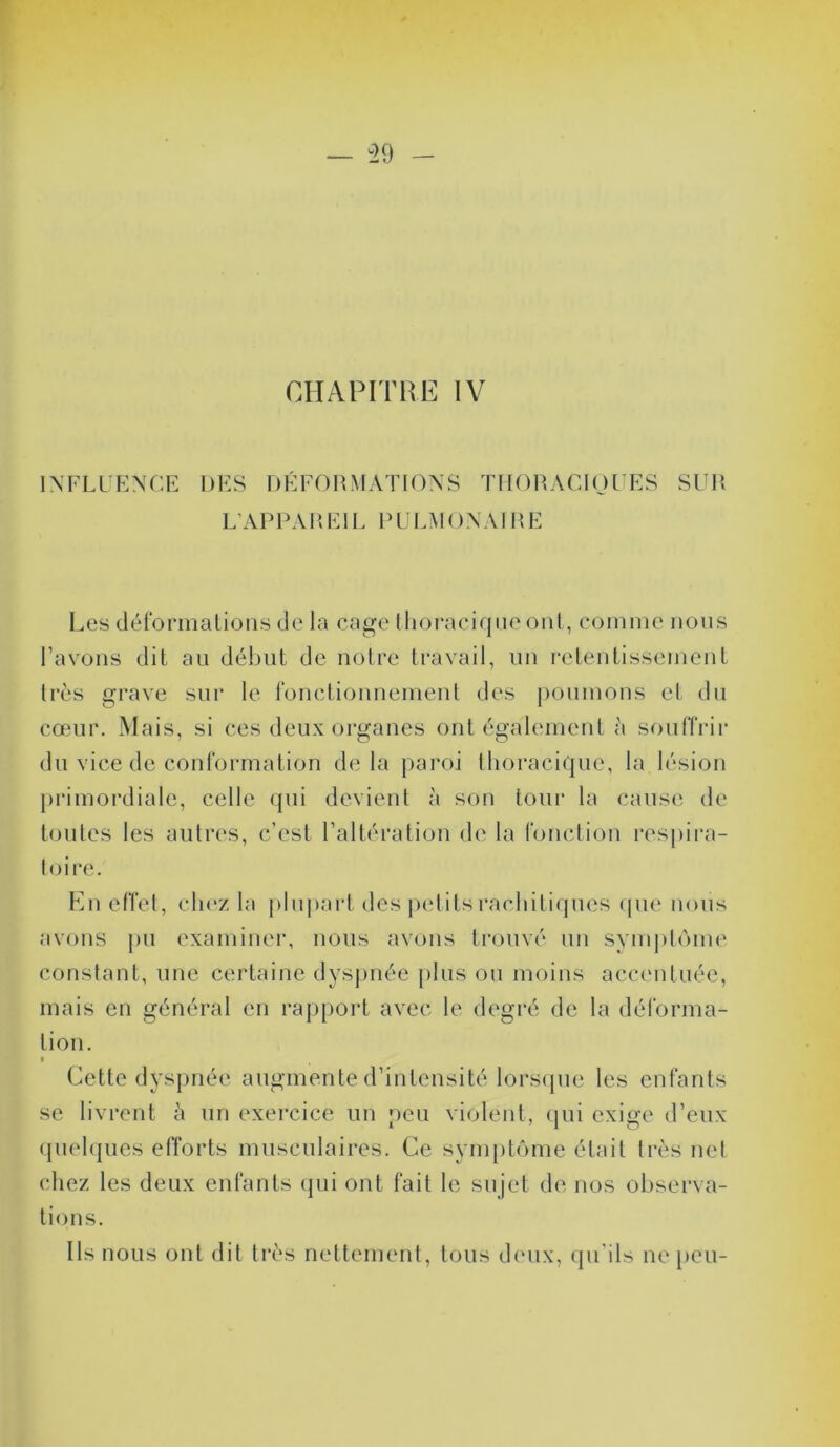 CHAPITRE IV INFLUENCE DES DÉFORMATIONS THORACIQUES SUR L’APPAR El L P U LM ON AIR E Les déformations de la cage thoracique ont, comme nous l’avons dit au début de notre travail, un retentissement très grave sur le fonctionnement des poumons et du cœur. Mais, si ces deux organes ont également à souffrir du vice de conformation delà paroi thoracique, la lésion primordiale, celle qui devient à son tour la cause de toutes les autres, c’est l’altération de la fonction respira- toire. En effet, chez la plupart des petits rachitiques que nous avons pu examiner, nous avons trouvé un symptôme constant, une certaine dyspnée plus ou moins accentuée, mais en général en rapport avec le degré de la déforma- tion. i Cette dyspnée augmente d’intensité lorsque les enfants se livrent à un exercice un peu violent, qui exige d’eux quelques efforts musculaires. Ce symptôme était très net chez les deux enfants qui ont fait le sujet de nos observa- tions. Us nous ont dit très nettement, tous deux, qu’ils ne peu-