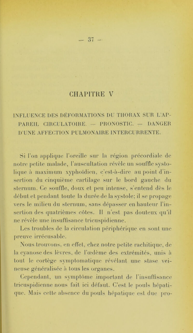 CHAPITRE V INFLUENCE DES DÉFORMATIONS I)U THORAX SUR L’AP- PAREIL CIRCULATOIRE. — PRONOSTIC. — DANGER D’UNE AFFECTION PULMONAIRE INTERCURRENTE. Si l’on applique l’oreille sur la région précordiale de notre petite malade, l'auscultation révèle un souffle systo- lique à maximum xyphoïdien, c’est-à-dire au point d’in- sertion du cinquième cartilage sur le bord gauche du sternum. Ce souffle, doux et peu intense, s’entend dès le début et pendant toute la durée de la systole; il se propage vers le milieu du sternum, sans dépasser en hauteur l'in- sertion des quatrièmes côtes. 11 n’est pas douteux qu’il ne révèle une insuffisance tricuspidienne. Les troubles de la circulation périphérique en sont une preuve irrécusable. Nous trouvons, en effet, chez notre petite rachitique, de la cyanose des lèvres, de l’œdème des extrémités, unis à tout le cortège symptomatique révélant une stase vei- neuse généralisée à tous les organes. Cependant, un symptôme important de l’insuffisance tricuspidienne nous fait ici défaut. C’est le pouls hépati- que. Mais cette absence du pouls hépatique est due pro-