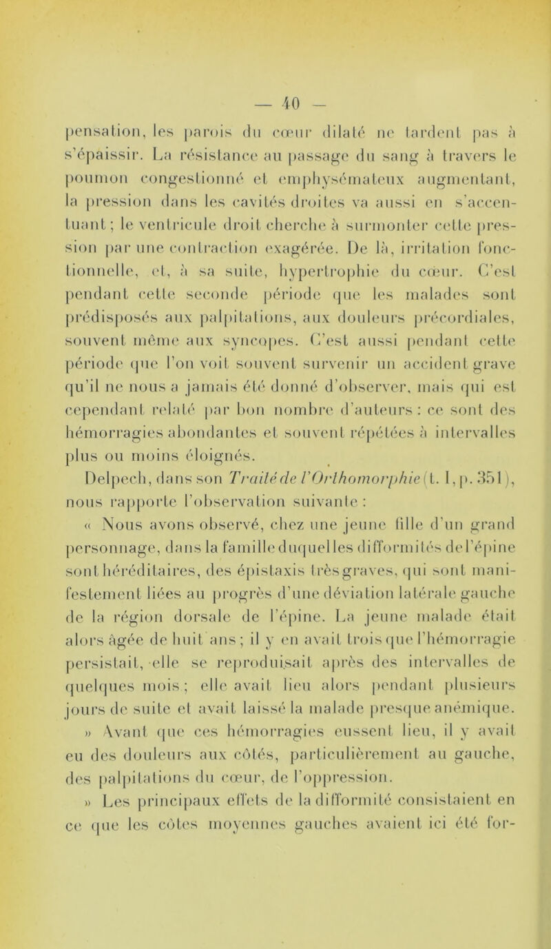 pensation, les parois du cœur dilaté ne tardent pas à s’épaissir. La résistance au passage du sang à travers le poumon congestionné et emphysémateux augmentant, la pression dans les cavités droites va aussi en s’accen- tuant; le ventricule droit cherche à surmonter cette pres- sion par une contraction exagérée. De là, irritation fonc- tionnelle, et, à sa suite, hypertrophie du cœur. C’est pendant cette seconde période que les malades sont prédisposés aux palpitations, aux douleurs précordiales, souvent même aux syncopes. C’est aussi pendant cette période que l’on voit souvent survenir un accident grave qu’il ne nous a jamais été donné d’observer, mais qui est cependant relaté par bon nombre d’auteurs: ce sont des hémorragies abondantes et souvent répétées à intervalles plus ou moins éloignés. Delpech, dans son Traité de VOrlhomorphie{i. I, p. 351 ), nous rapporte l’observation suivante: (( Nous avons observé, chez une jeune fille d’un grand personnage, dans la famille duquel les difformités de I épine sont héréditaires, des épistaxis très graves, qui ^ont mani- festement liées au progrès d’une déviation latérale gauche de la région dorsale de l’épine. La jeune malade était alors âgée de huit ans; il y en avait trois que l’hémorragie persistait, elle se reproduisait après des intervalles de quelques mois ; elle avait lieu alors pendant plusieurs jours de suite et avait laissé la malade presque anémique. » Avant que ces hémorragies eussent lieu, il y avait eu des douleurs aux côtés, particulièrement au gauche, des palpitations du cœur, de l’oppression. » Les principaux effets de la difformité consistaient en et' que les cotes moyennes gauches avaient ici été for-