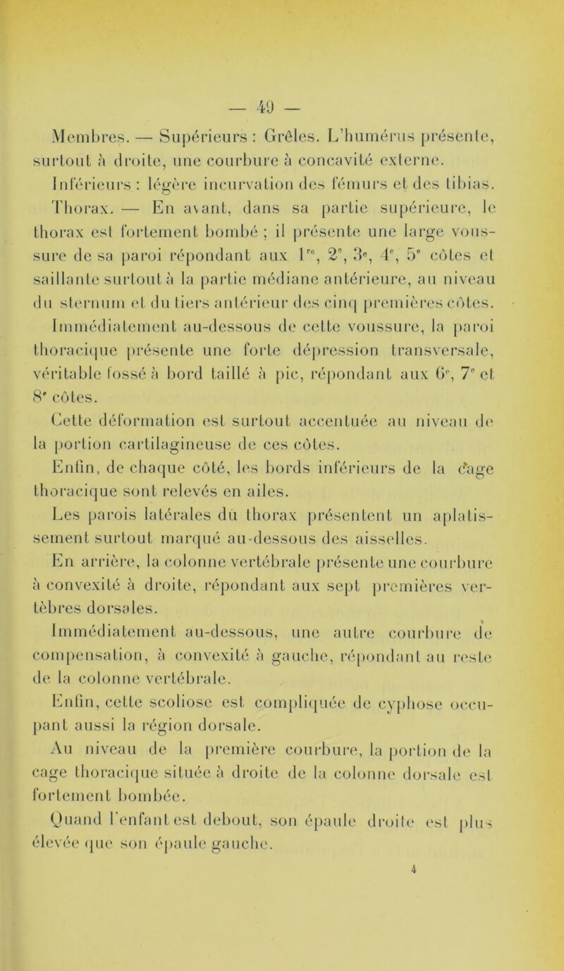 Membres. — Supérieurs : Grêles. L’humérus présente, surtout h droite, une courbure à concavité externe. Inférieurs: légère incurvation des fémurs et des tibias. o Thorax. — En avant, dans sa partie supérieure, le thorax est fortement bombé ; il présente une large vous- sure de sa paroi répondant aux lr% 2, 3e, 4e, 5e cotes et saillante surtout à la partie médiane antérieure, au niveau du sternum et du tiers antérieur des cinq premières cotes. Immédiatement au-dessous de cette voussure, la paroi thoracique présente une forte dépression transversale, véritable fossé à bord taillé à pic, répondant aux 6°, 7° cl 8* côtes. Cette déformation est surtout accentuée au niveau de la portion cartilagineuse de ces côtes. Enfin, de chaque côté, les bords inférieurs de la c*age thoracique sont relevés en ailes. Les parois latérales du thorax présentent un aplatis- sement surtout marqué au-dessous des aisselles. En arrière, la colonne vertébrale présente une courbure à convexité à droite, répondant aux sept premières ver- tèbres dorsales. Immédiatement au-dessous, une autre courbure de compensation, à convexité à gauche, répondant au reste de la colonne vertébrale. Enfin, cette scoliose est compliquée de cyphose occu- pant aussi la région dorsale. Au niveau de la première courbure, la portion de la cage thoracique située à droite de la colonne dorsale est fortement bombée. Quand l’enfant est debout, son épaule droite est plus élevée que son épaule gauche.