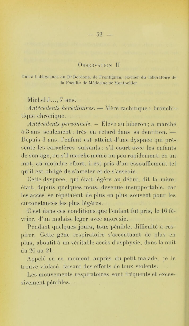 Duo à l’obligeance du I)r Bordonc, de Frontignan, ex-cliof du laboratoire de la Faculté de Médecine de Montpellier Michel ,17 ans. Antécédents héréditaires. — Mère rachitique ; bronchi- tique chronique. Antécédents personnels. — Elevé au biberon ; a marché à 3 ans seulement ; très en retard dans sa dentition. — Depuis 3 ans, l’enfant est atteint d’une dyspnée qui pré- sente les caractères suivants : s’il court avec les enfants de son âge, ou s’il marche même un peu rapidement, en un mot, au moindre effort, il est pris d’un essoufflement tel qu’il est obligé de s’arrêter et de s’asseoir. Cette dyspnée, qui était légère au début, dit la mère, était, depuis quelques mois, devenue insupportable, car les accès se répétaient de plus en plus souvent pour les circonstances les plus légères. C’est dans ces conditions que l’enfant fut pris, le 16 fé- vrier, d’un malaise léger avec anorexie. Pendant quelques jours, toux pénible, difficulté à res- pirer. Cette gêne respiratoire s’accentuant de plus en plus, aboutit à un véritable accès d’asphyxie, dans la nuit du 20 au 21. Appelé en ce moment auprès du petit malade, je le trouve violacé, faisant des efforts de toux violents. Les mouvements respiratoires sont fréquents et exces- sivement pénibles.