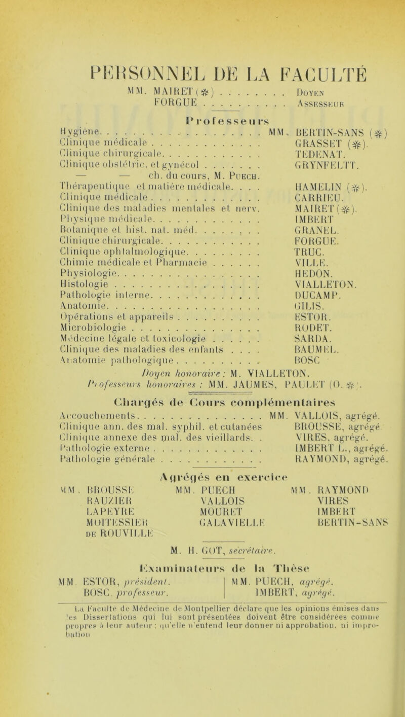 P KH SON ]\EL DE l,\ MM. M A1R ET ( # ) FORGUE FACULTÉ Doyen Assesskijk I* i*o fesse ii rs Hygiène MM. BERTIN-SANS (#) Clinique médicale GRASSET (#). Clinique chirurgicale TEDENAT. Clinique obstélric. etgynécol GRYNFELTT. ch. du cours, M. Pcech. thérapeutique et matière médicale. . . . HAMGL1N ($•). Clinique médicale CARRIEU. Clinique des maladies mentales et nerv. MAIRET (efè). Physique médicale IMBERT Botanique et hist. nat. méd GRANEL. Clinique chirurgicale FORGUE. Clinique ophtalmologique TRUC. Chimie médicale et Pharmacie VILLE. Physiologie HEDON. Histologie VIALLETON. Pathologie interne DUCAMP. Anatomie ( il LIS. Opérations et appareils ESTOR. Microbiologie RODET. Médecine légale et toxicologie SARDA. Clinique des maladies des enfants .... RAUMEL. Anatomie pathologique „ ROSC Doyen honoraire: M. VIALLETON. /*/ ofesseurs honoraires : MM. JAUMES, PAULET (0. djfc'. Chargés de ('Jours complémentaires Accouchements MM. VALL01S, agrégé. Clinique arm. des mal. svphil. et cutanées BROUSSE, agrégé Clinique annexe des mal. des vieillards. . VIRES, agrégé. Pathologie externe IMBERT L., agrégé. Pathologie générale RAYMOND, agrégé. Agrégés en exercice MM. BROUSSE MM. PUECH MM. RAYMOND RAUZ1ER VALLOIS VIRES LAPEYRE MOURET IMBERT MOI TESSIER GALAVIELLE BERTIN-SANS df. R0UV1LLE M. 11. GOT, secrétaire. Kxaminalenrs de la Thèse MM ESTOR, président. | MM. PUECH, agrégé. BOSC.professeur. IMBERT, agrégé. La Facilité de Médecine de Montpellier déclare que les opinions émises dans 'es Dissertations qui lui sont présentées doivent être considérées comme propres A leur auteur: qu'elle n’entend leur donner ni approbation, ni impro- bation