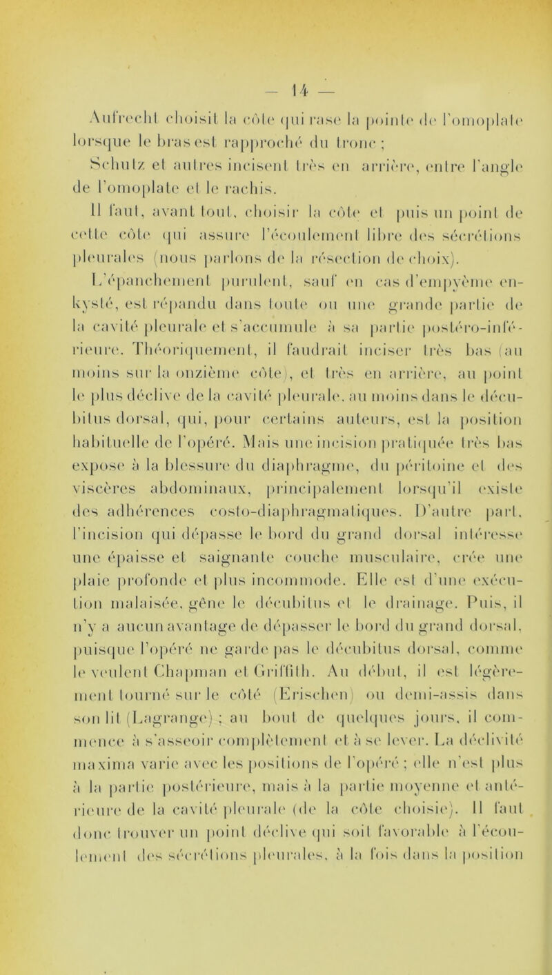 Aulrechl choisit la r<>I<‘ <jui rase la pointe (h1 l'omoplate lorsque le bras est rapproché du tronc; Schutz el autres incisent 1res en arrière, entre l'angle de l'omoplate et le rachis. Il laut, avant tout, choisir la côte et puis un point de cette côte qui assure l'écoulement libre des sécrétions pleurales (nous parlons de la résection de choix). L'épanchement purulent, saut en cas d'empyème en- kysté, est répandu dans toute ou une grande partie (h* la cavité pleurale et s’accumule à sa partie postéro-infé- rieure. Théoriquement, il faudrait inciser très bas (au moins sur la onzième côte), et très en arrière, au point le plus déclive de la cavité pleurale, au moins dans le décu- bitus dorsal, qui, pour certains auteurs, est la position habituelle de l’opéré. Mais une incision pratiquée très bas expose à la blessure du diaphragme, du péritoine el des viscères abdominaux, principalement lorsqu’il (existe des adhérences costo-diaphragmatiques. D’autre part, l’incision qui dépasse le bord du grand dorsal intéresse une épaisse et saignante couche musculaire, crée une plaie profonde et plus incommode. Elle est d'une exécu- tion malaisée, gêne le déeubilus el le drainage. Puis, il n’y a aucun avantage de dépasser le bord du grand dorsal, puisque l’opéré ne garde pas le décubitus dorsal, comme le veulent Chapman et Griffith. Au début, il est légère- ment tourné sur le côté (Erischem ou demi-assis dans son lit (Lagrange) ; au bout de quelques jours, il com- mence à s'asseoir complètement et à se lever. La déclivité maxima varie avec les positions de l’opéré ; (die n'est plus à la partie postérieure, mais à la partie moyenne et anté- rieure de la cavité pleurale (de la côte choisie). Il faut donc trouver un point déclive qui soit favorable à l'écou- lement des sécrétions pleurales, à la fois dans la position