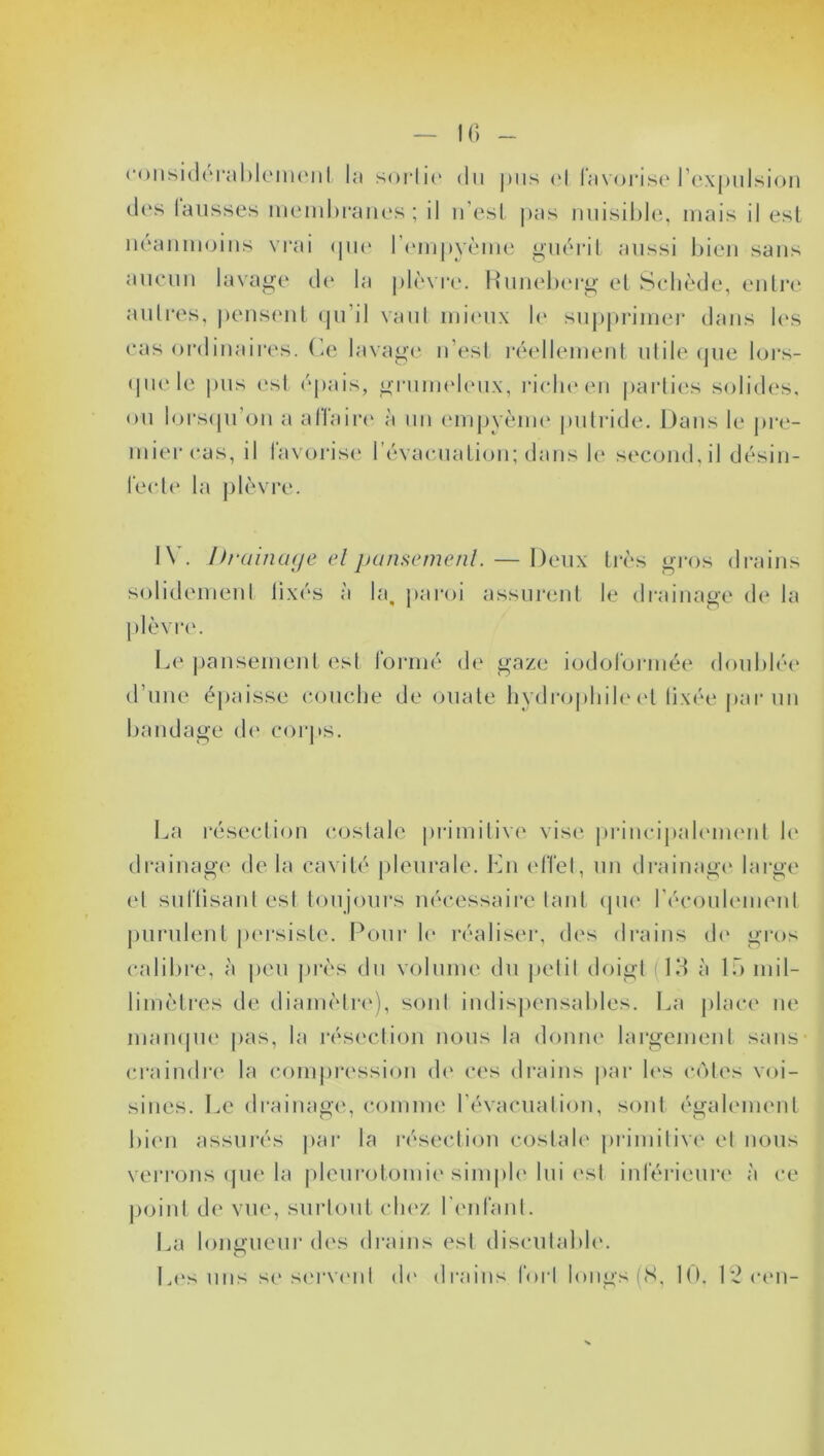 IG considérablement la sortie du pus et favorise l’expulsion des lausses membranes ; il n’est pas nuisible, mais il est néanmoins vrai que l’empyème guérit aussi bien sans aucun lavage de la plèvre. Runeberg et Schède, entre autres, pensent qu’il vaut mieux le supprimer dans les cas ordinaires. Ce lavage n’est réellement utile que lors- que le pus est épais, grumeleux, riche en parties solides, ou lorsqu’on a affaire à un empyème putride. Dans le pre- mier cas, il favorise l’évacuation; dans le second, il désin- fecte la plèvre. IV. Drainage et pansement. — Deux très gros drains solidement lixés à la, paroi assurent le drainage de la plèvre. Le pansement est formé de gaze iodoformée doublée d’une épaisse couche de ouate hydrophile et fixée par un bandage de corps. La résection costale primitive vise principalement le drainage de la cavité pleurale. En effet, un drainage large et suffisant est toujours nécessaire tant que l’écoulement purulent persiste. Pour le réaliser, des drains de gros calibre, à peu près du volume du petit doigt (13 à lf> mil- limètres de diamètre), sont indispensables. La place ne manque pas, la résection nous la donne largement sans craindre la compression de ces drains par les côtes voi- sines. Le drainage, comme l’évacuation, sont également bien assurés par la résection costale primitive et nous verrons que la pleurotomie simple lui est inférieure à ce point de vue, surtout chez l’enfant. La longueur des drains est discutable. Les uns se servent de drains forl longs (8, 10. 1*2 een-