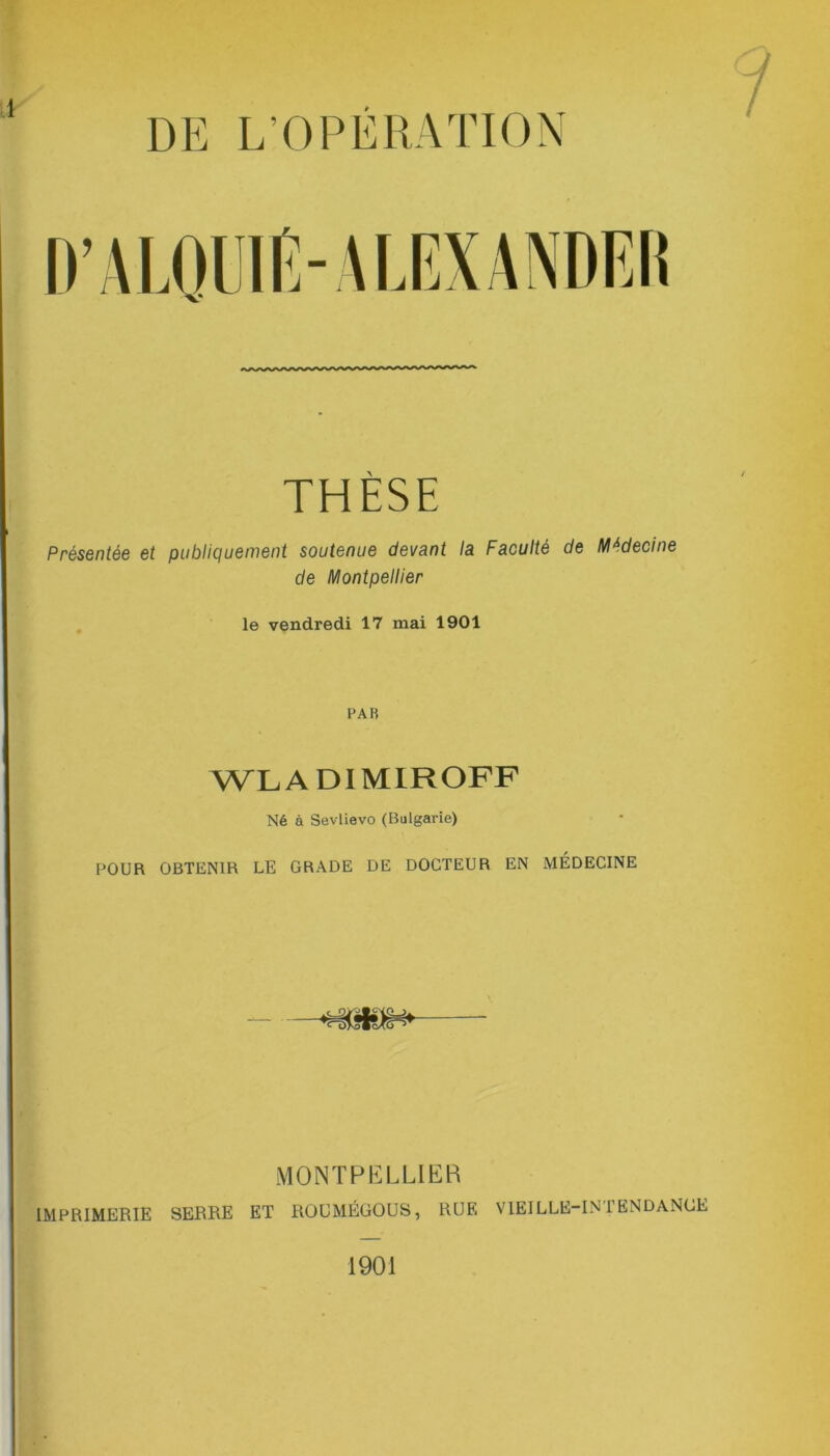 DE L’OPERATION / THÈSE Présentée et publiquement soutenue devant la Faculté de Médecine de Montpellier le vendredi 17 mai 1901 PAR WL A DIMIROFF Né à Sevlievo (Bulgarie) POUR OBTENIR LE GRADE DE DOCTEUR EN MÉDECINE MONTPELLIER IMPRIMERIE SERRE ET ROUMÉGOUS, RUE VIEILLE-INTENDANCE 1901