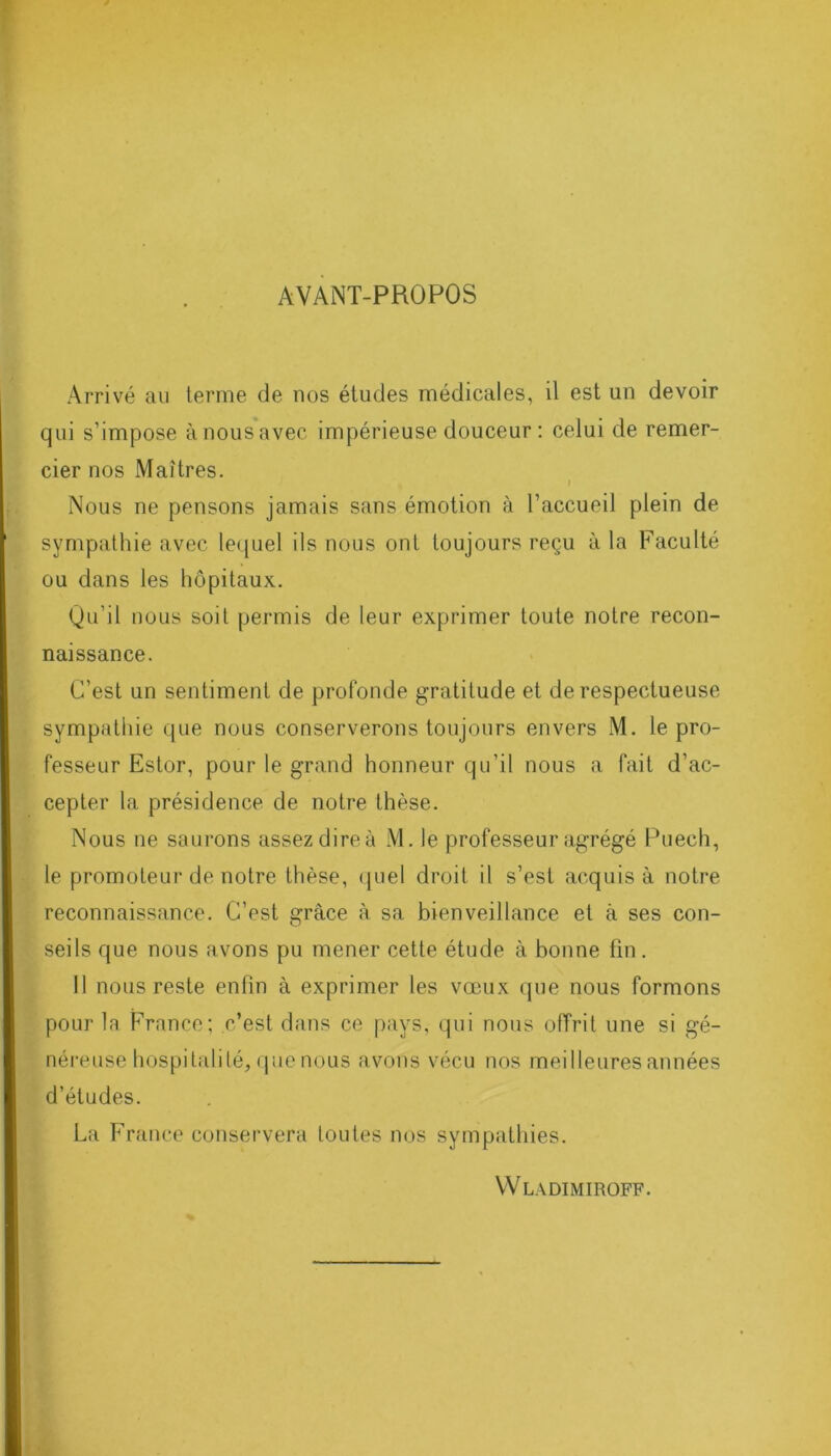 AVANT-PROPOS Arrivé au terme de nos études médicales, il est un devoir qui s’impose à nous avec impérieuse douceur : celui de remer- cier nos Maîtres. I Nous ne pensons jamais sans émotion à l’accueil plein de sympathie avec lequel ils nous ont toujours reçu à la Faculté ou dans les hôpitaux. Qu’il nous soit permis de leur exprimer toute notre recon- naissance. C’est un sentiment de profonde gratitude et de respectueuse sympathie que nous conserverons toujours envers M. le pro- fesseur Estor, pour le grand honneur qu’il nous a fait d’ac- cepter la présidence de notre thèse. Nous ne saurons assez dire à M. le professeur agrégé Puech, le promoteur de notre thèse, quel droit il s’est acquis à notre reconnaissance. C’est grâce à sa bienveillance et à ses con- seils que nous avons pu mener cette étude à bonne fin. Il nous reste enfin à exprimer les vœux que nous formons pour la France; c’est dans ce pays, qui nous offrit une si gé- néreuse hospitalité, que nous avons vécu nos meilleures années d’études. La France conservera toutes nos sympathies.