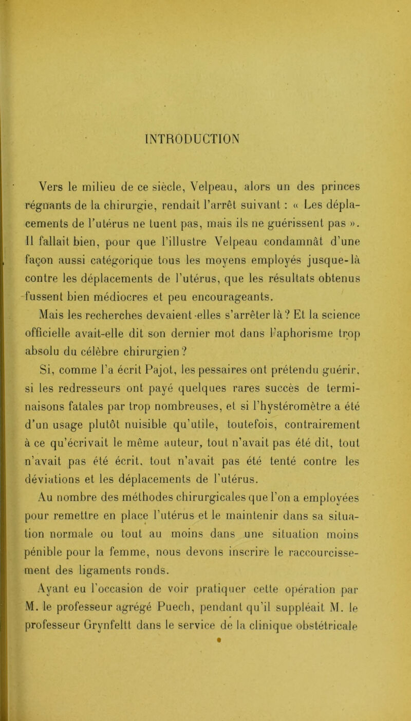 INTRODUCTION Vers le milieu de ce siècle, Velpeau, alors un des princes régnants de la chirurgie, rendait l’arrêt suivant : « Les dépla- cements de l’utérus ne tuent pas, mais ils ne guérissent pas ». 11 fallait bien, pour que l’illustre Velpeau condamnât d’une façon aussi catégorique tous les moyens employés jusque-là contre les déplacements de l’utérus, que les résultats obtenus fussent bien médiocres et peu encourageants. Mais les recherches devaient-elles s’arrêter là? Et la science officielle avait-elle dit son dernier mot dans l’aphorisme trop absolu du célèbre chirurgien? Si, comme l’a écrit Pajot, les pessaires ont prétendu guérir, si les redresseurs ont payé quelques rares succès de termi- naisons fatales par trop nombreuses, et si l'hystéromètre a été d’un usage plutôt nuisible qu’utile, toutefois, contrairement à ce qu’écrivait le même auteur, tout n’avait pas été dit, tout n’avait pas été écrit, tout n’avait pas été tenté contre les déviations et les déplacements de l’utérus. Au nombre des méthodes chirurgicales que l’on a employées pour remettre en place l’utérus et le maintenir dans sa situa- tion normale ou tout au moins dans une situation moins pénible pour la femme, nous devons inscrire le raccourcisse- ment des ligaments ronds. Ayant eu l'occasion de voir pratiquer cette opération par M. le professeur agrégé Puech, pendant qu’il suppléait M. le professeur Grynfeltt dans le service de la clinique obstétricale