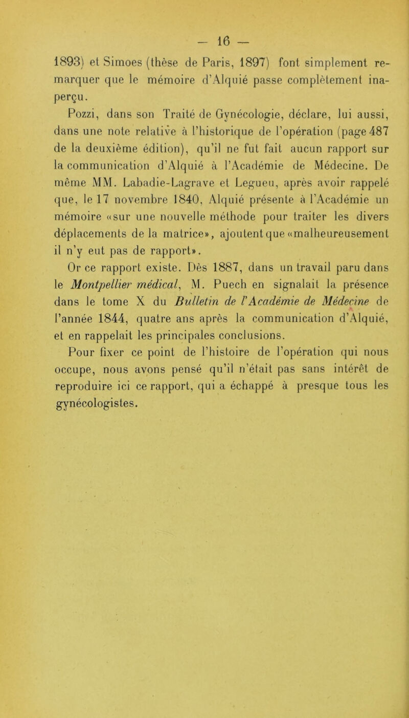 1893) et Simoes (thèse de Paris, 1897) font simplement re- marquer que le mémoire d’Àlquié passe complètement ina- perçu. Pozzi, dans son Traité de Gynécologie, déclare, lui aussi, dans une note relative à P historique de l’opération (page 487 de la deuxième édition), qu’il ne fut fait aucun rapport sur la communication d’Alquié à l’Académie de Médecine. De même MM. Labadie-Lagrave et Legueu, après avoir rappelé que, le 17 novembre 1840, Alquié présente à l’Académie un mémoire «sur une nouvelle méthode pour traiter les divers déplacements delà matrice», ajoutent que «malheureusement il n’y eut pas de rapport». Or ce rapport existe. Dès 1887, dans un travail paru dans le Montpellier médical, M. Puech en signalait la présence- dans le tome X du Bulletin de l'Académie de Médecine de l’année 1844, quatre ans après la communication d’Alquié, et en rappelait les principales conclusions. Pour fixer ce point de l’histoire de l’opération qui nous occupe, nous avons pensé qu’il ri’était pas sans intérêt de reproduire ici ce rapport, qui a échappé à presque tous les gynécologistes.