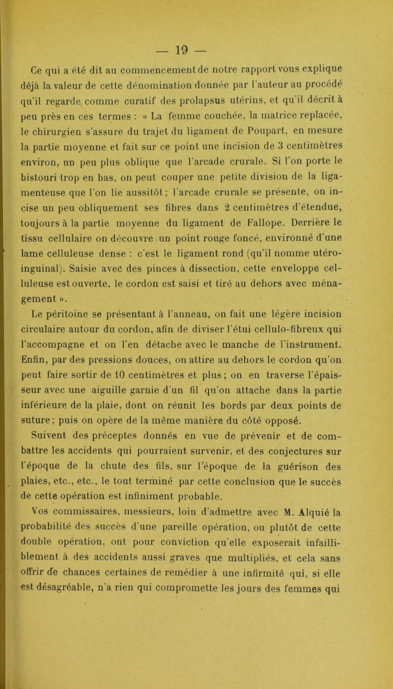 Ce qui a été dit au commencement de notre rapport vous explique déjà la valeur de cette dénomination donnée par l’auteur au procédé qu'il regarde comme curatif des prolapsus utérins, et qu’il décrit à peu près en ces termes : « La femme couchée, la matrice replacée, le chirurgien s’assure du trajet du ligament de Poupart, en mesure la partie moyenne et fait sur ce point une incision de 3 centimètres environ, un peu plus oblique que l’arcade crurale. Si l’on porte le bistouri trop en bas, on peut couper une petite division de la liga- menteuse que l’on lie aussitôt; l’arcade crurale se présente, on in- cise un peu obliquement ses fibres dans 2 centimètres d’étendue, toujours à la partie moyenne du ligament de Fallope. Derrière le tissu cellulaire on découvre un point rouge foncé, environné d'une lame celluleuse dense : c’est le ligament rond (qu’il nomme utéro- inguinal). Saisie avec des pinces à dissection, cette enveloppe cel- luleuse est ouverte, le cordon est saisi et tiré au dehors avec ména- gement ». Le péritoine se présentant à l'anneau, on fait une légère incision circulaire autour du cordon, afin de diviser l’étui cellulo-fibreux qui l’accompagne et on l’en détache avec le manche de l’instrument. Enfin, par des pressions douces, on attire au dehors le cordon qu'on peut faire sortir de 10 centimètres et plus; on en traverse l’épais- seur avec une aiguille garnie d'un fil qu'on attache dans la partie inférieure de la plaie, dont on réunit les bords par deux points de suture; puis on opère de la même manière du côté opposé. Suivent des préceptes donnés en vue de prévenir et de com- battre les accidents qui pourraient survenir, et des conjectures sur l'époque de la chute des fils, sur l’époque de la guérison des plaies, etc., etc., le tout terminé par cette conclusion que le succès de cette opération est infiniment probable. Vos commissaires, messieurs, loin d’admettre avec M. Alquié la probabilité des succès d’une pareille opération, ou plutôt de cette double opération, ont pour conviction qu elle exposerait infailli- blement à des accidents aussi graves que multipliés, et cela sans offrir de chances certaines de remédier à une infirmité qui, si elle est désagréable, n'a rien qui compromette les jours des femmes qui