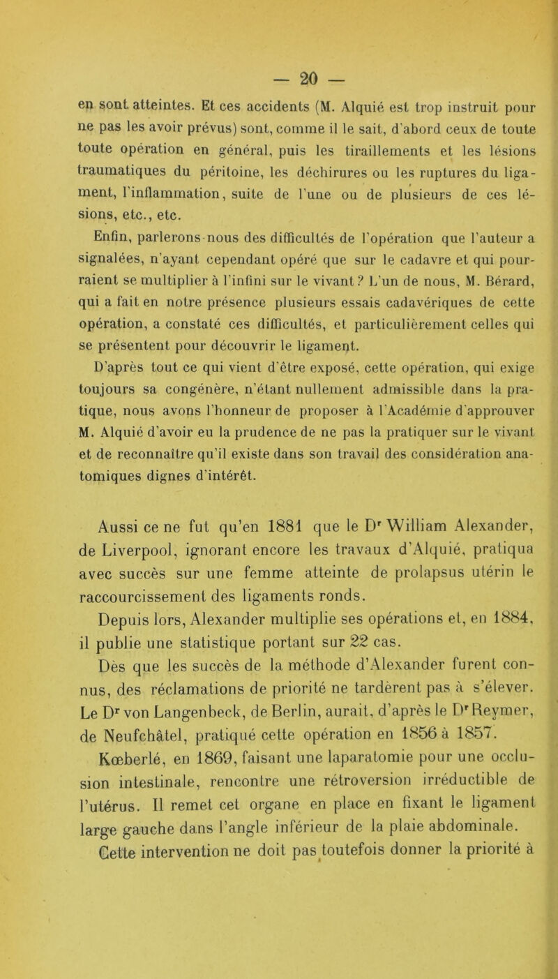 en sont atteintes. Et ces accidents (M. Alquié est trop instruit pour ne pas les avoir prévus) sont, comme il le sait, d'abord ceux de toute toute opération en général, puis les tiraillements et les lésions traumatiques du péritoine, les déchirures ou les ruptures du liga- ment, l’inflammation, suite de l'une ou de plusieurs de ces lé- sions, etc., etc. Enfin, parlerons nous des difficultés de l’opération que l'auteur a signalées, n’ayant cependant opéré que sur le cadavre et qui pour- raient se multiplier à l’infini sur le vivant ? L’un de nous, M. Bérard, qui a fait en notre présence plusieurs essais cadavériques de cette opération, a constaté ces difficultés, et particulièrement celles qui se présentent pour découvrir le ligament. D’après tout ce qui vient d’être exposé, cette opération, qui exige toujours sa congénère, n’étant nullement admissible dans la pra- tique, nous avons l’honneur de proposer à l’Académie d’approuver M. Alquié d’avoir eu la prudence de ne pas la pratiquer sur le vivant et de reconnaître qu’il existe dans son travail des considération ana- tomiques dignes d’intérêt. Aussi ce ne fut qu’en 1881 que le Dr William Alexander, de Liverpool, ignorant encore les travaux d'Alquié, pratiqua avec succès sur une femme atteinte de prolapsus utérin le raccourcissement des ligaments ronds. Depuis lors, Alexander multiplie ses opérations et, en 1884, il publie une statistique portant sur 22 cas. Dès que les succès de la méthode d’Alexander furent con- nus, des réclamations de priorité ne tardèrent pas à s’élever. Le Dr von Langenbeck, de Berlin, aurait, d’après le Dr Revmer, de Neufchâtel, pratiqué cette opération en 1856 à 1857. Kœberlé, en 1869, faisant une laparatomie pour une occlu- sion intestinale, rencontre une rétroversion irréductible de l’utérus. Il remet cet organe en place en fixant le ligament large gauche dans l’angle inférieur de la plaie abdominale. Cette intervention ne doit pas toutefois donner la priorité à