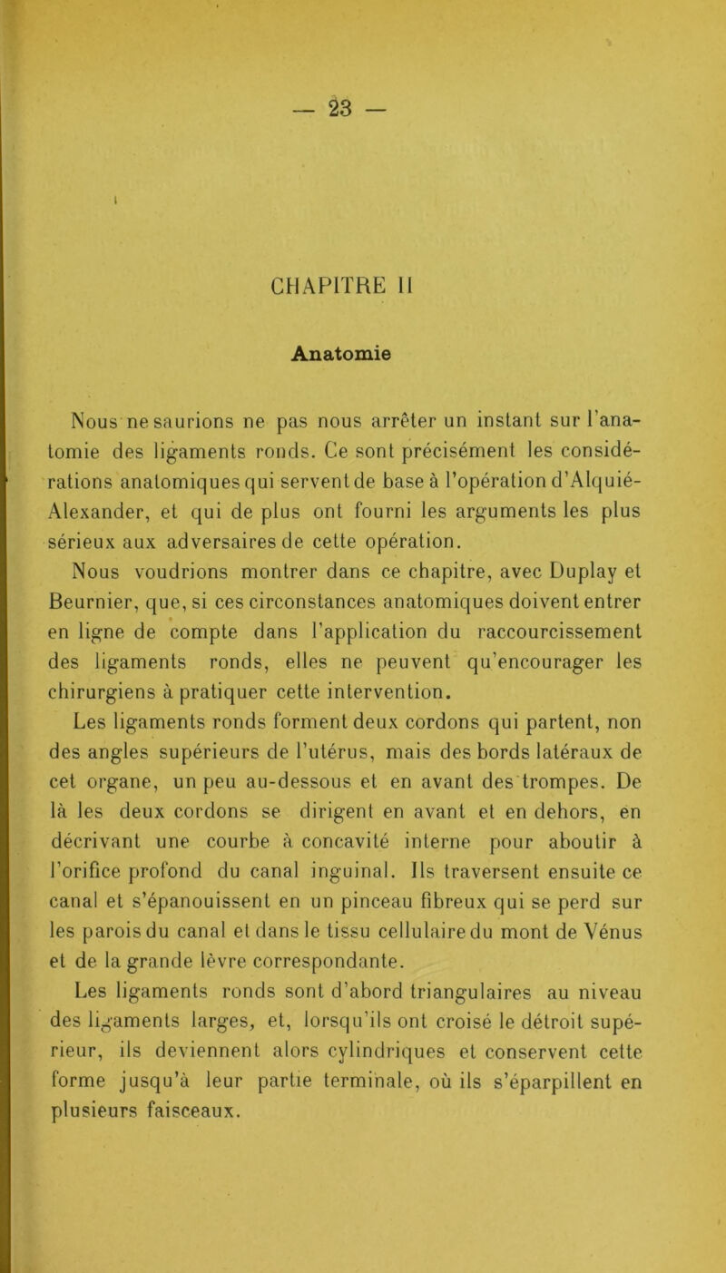 t CHAPITRE II Anatomie Nous ne saurions ne pas nous arrêter un instant sur l’ana- tomie des ligaments ronds. Ce sont précisément les considé- rations anatomiques qui servent de base à l’opération d’Alquié- Alexander, et qui de plus ont fourni les arguments les plus sérieux aux adversaires de cette opération. Nous voudrions montrer dans ce chapitre, avec Duplay et Beurnier, que, si ces circonstances anatomiques doivent entrer en ligne de compte dans l’application du raccourcissement des ligaments ronds, elles ne peuvent qu’encourager les chirurgiens à pratiquer cette intervention. Les ligaments ronds forment deux cordons qui partent, non des angles supérieurs de l’utérus, mais des bords latéraux de cet organe, un peu au-dessous et en avant des trompes. De là les deux cordons se dirigent en avant et en dehors, en décrivant une courbe à concavité interne pour aboutir à l’orifice profond du canal inguinal. Ils traversent ensuite ce canal et s’épanouissent en un pinceau fibreux qui se perd sur les parois du canal et dans le tissu cellulaire du mont de Vénus et de la grande lèvre correspondante. Les ligaments ronds sont d’abord triangulaires au niveau des ligaments larges, et, lorsqu’ils ont croisé le détroit supé- rieur, ils deviennent alors cylindriques et conservent cette forme jusqu’à leur partie terminale, où ils s’éparpillent en plusieurs faisceaux.