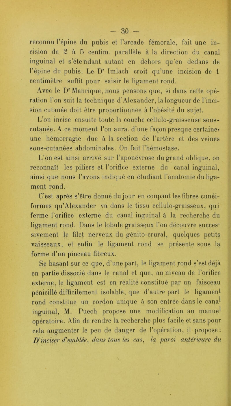 reconnu l’épine du pubis et l’arcade fémorale, fait une in- cision de 2 à 5 centim. parallèle à la direction du canal inguinal et s’étendant autant en dehors qu’en dedans de l’épine du pubis. Le Dr fmlach croit qu’une incision de 1 centimètre suffit pour saisir le ligament rond. Avec le D'Manrique, nous pensons que, si dans cette opé- ration l’on suit la technique d’Alexander, la longueur de l’inci- sion cutanée doit être proportionnée à l’obésité du sujet. L’on incise ensuite toute la couche cellulo-graisseuse sous- cutanée. A ce moment l’on aura, d’une façon presque certaine» une hémorragie due à la section de l’artère et des veines sous-cutanées abdominales. On fait l’hémostase. L’on est ainsi arrivé sur l’aponévrose du grand oblique, on reconnaît les piliers et l’orifice externe du canal inguinal, ainsi que nous l’avons indiqué en étudiant l’anatomie du liga- ment rond. C’est après s’être donné du jour en coupant les fibres cunéi- formes qu’Alexander va dans le tissu cellulo-graisseux, qui ferme l’orifice externe du canal inguinal à la recherche du ligament rond. Dans le lobule graisseux l’on découvre succès sivement le filet nerveux du génito-crural, quelques petits vaisseaux, et enfin le ligament rond se présente sous la forme d’un pinceau fibreux. Se basant sur ce que, d’une part, le ligament rond s’est déjà en partie dissocié dans le canal et que, au niveau de l’orifice externe, le ligament est en réalité constitué par un faisceau pénicillé difficilement isolable, que d’autre part le ligament rond constitue un cordon unique à son entrée dans le cana^ inguinal, M. Puech propose une modification au manue^ opératoire. Afin de rendre la recherche plus facile et sans pour cela augmenter le peu de danger de l’opération, il propose: D' inciser d'emblée, dans tous les cas, la paroi antérieure du