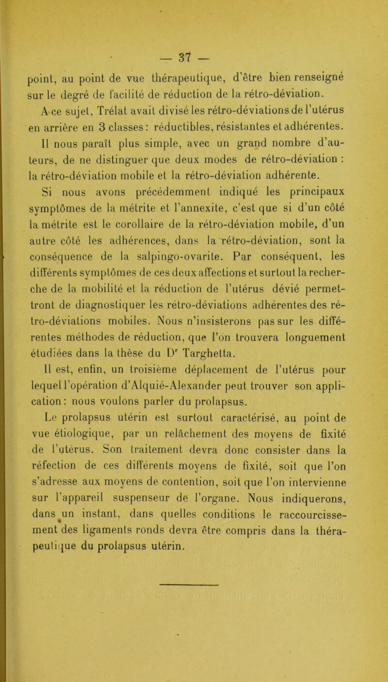 point, au point de vue thérapeutique, d’être bien renseigné sur le degré de facilité de réduction de la rétro-déviation. A ce sujet, Trélat avait divisé les rétro-déviations de l’utérus en arrière en 3 classes: réductibles, résistantes et adhérentes. Il nous parait plus simple, avec un grand nombre d’au- teurs, de ne distinguer que deux modes de rétro-déviation : la rétro-déviation mobile et la rétro-déviation adhérente. Si nous avons précédemment indiqué les principaux symptômes de la métrite et l’annexite, c’est que si d’un côté la métrite est le corollaire de la rétro-déviation mobile, d’un autre côté les adhérences, dans la rétro-déviation, sont la conséquence de la salpingo-ovarite. Par conséquent, les différents symptômes de ces deux affections et surtout la recher- che de la mobilité et la réduction de l’utérus dévié permet- tront de diagnostiquer les rétro-déviations adhérentes des ré- tro-déviations mobiles. Nous n’insisterons pas sur les diffé- rentes méthodes de réduction, que l’on trouvera longuement étudiées dans la thèse du Dr Targhetta. Il est, enfin, un troisième déplacement de l’utérus pour lequel l’opération d’Alquié-Alexander peut trouver son appli- cation: nous voulons parler du prolapsus. Le prolapsus utérin est surtout caractérisé, au point de vue étiologique, par un relâchement des moyens de fixité de l’utérus. Son traitement devra donc consister dans la réfection de ces différents moyens de fixité, soit que l’on s’adresse aux moyens de contention, soit que l’on intervienne sur l’appareil suspenseur de l’organe. Nous indiquerons, dans^un instant, dans quelles conditions le raccourcisse- ment des ligaments ronds devra être compris dans la théra- peutique du prolapsus utérin.