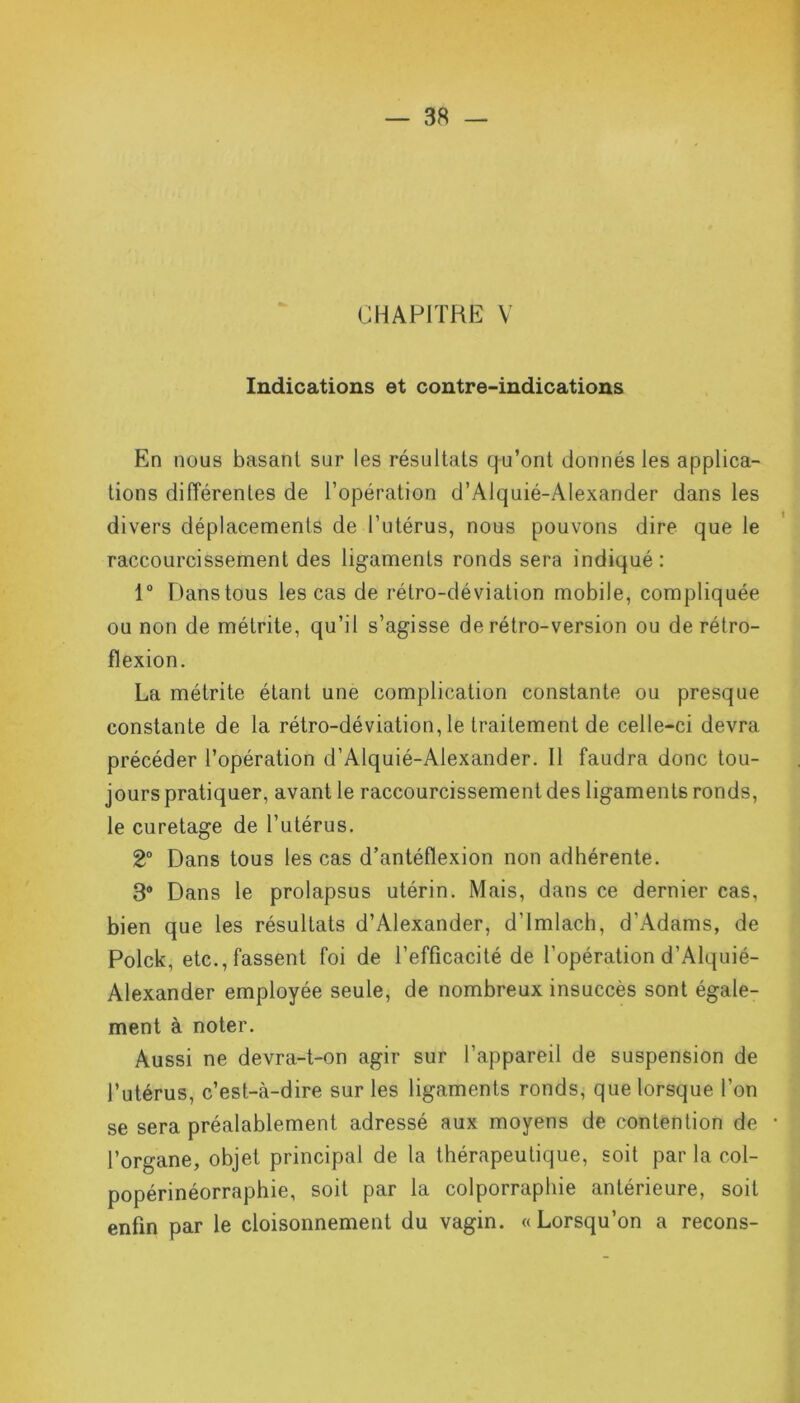 CHAPITRE V Indications et contre-indications En nous basant sur les résultats qu’ont donnés les applica- tions différentes de l’opération d’Alquié-Alexander dans les divers déplacements de l’utérus, nous pouvons dire que le raccourcissement des ligaments ronds sera indiqué: 1° Dans tous les cas de rétro-déviation mobile, compliquée ou non de métrite, qu’il s’agisse de rétro-version ou de rétro- flexion. La métrite étant une complication constante ou presque constante de la rétro-déviation, le traitement de celle-ci devra précéder l’opération d’Alquié-Alexander. Il faudra donc tou- jours pratiquer, avant le raccourcissement des ligaments ronds, le curetage de l’utérus. 2° Dans tous les cas d’antéflexion non adhérente. 3° Dans le prolapsus utérin. Mais, dans ce dernier cas, bien que les résultats d’Alexander, d’imlach, d'Adams, de Polck, etc., fassent foi de l’efficacité de l’opération d’Alquié- Alexander employée seule, de nombreux insuccès sont égale- ment à noter. Aussi ne devra-t-on agir sur l’appareil de suspension de l’utérus, c’est-à-dire sur les ligaments ronds, que lorsque l’on se sera préalablement adressé aux moyens de contention de * l’organe, objet principal de la thérapeutique, soit par la col- popérinéorraphie, soit par la colporraphie antérieure, soit enfin par le cloisonnement du vagin. «Lorsqu’on a recons-