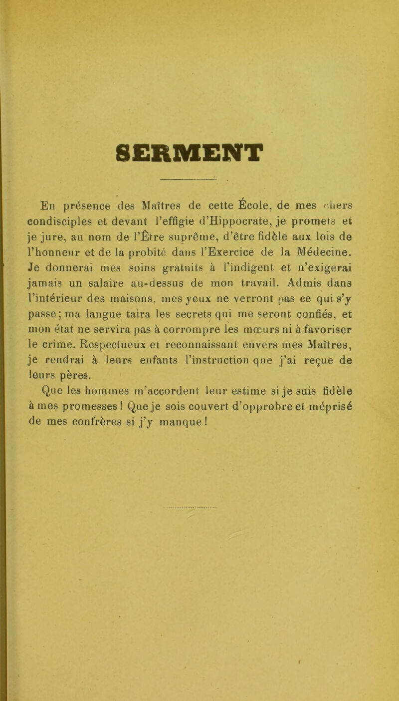 SERMENT En présence des Maîtres de cette École, de mes chers condisciples et devant l’effigie d’Hippocrate, je promets et je jure, au nom de l’Être suprême, d’être fidèle aux lois de l’honneur et de la probité dans l’Exercice de la Médecine. Je donnerai mes soins gratuits à l’indigent et n’exigerai jamais un salaire au-dessus de mon travail. Admis dans l’intérieur des maisons, mes yeux ne verront pas ce qui s’y passe; ma langue taira les secrets qui me seront confiés, et mon état ne servira pas à corrompre les mœurs ni à favoriser le crime. Respectueux et reconnaissant envers mes Maîtres, je rendrai à leurs enfants l’instruction que j’ai reçue de leurs pères. Que les hommes m’accordent leur estime si je suis fidèle à mes promesses! Que je sois couvert d’opprobre et méprisé de mes confrères si j’y manque!