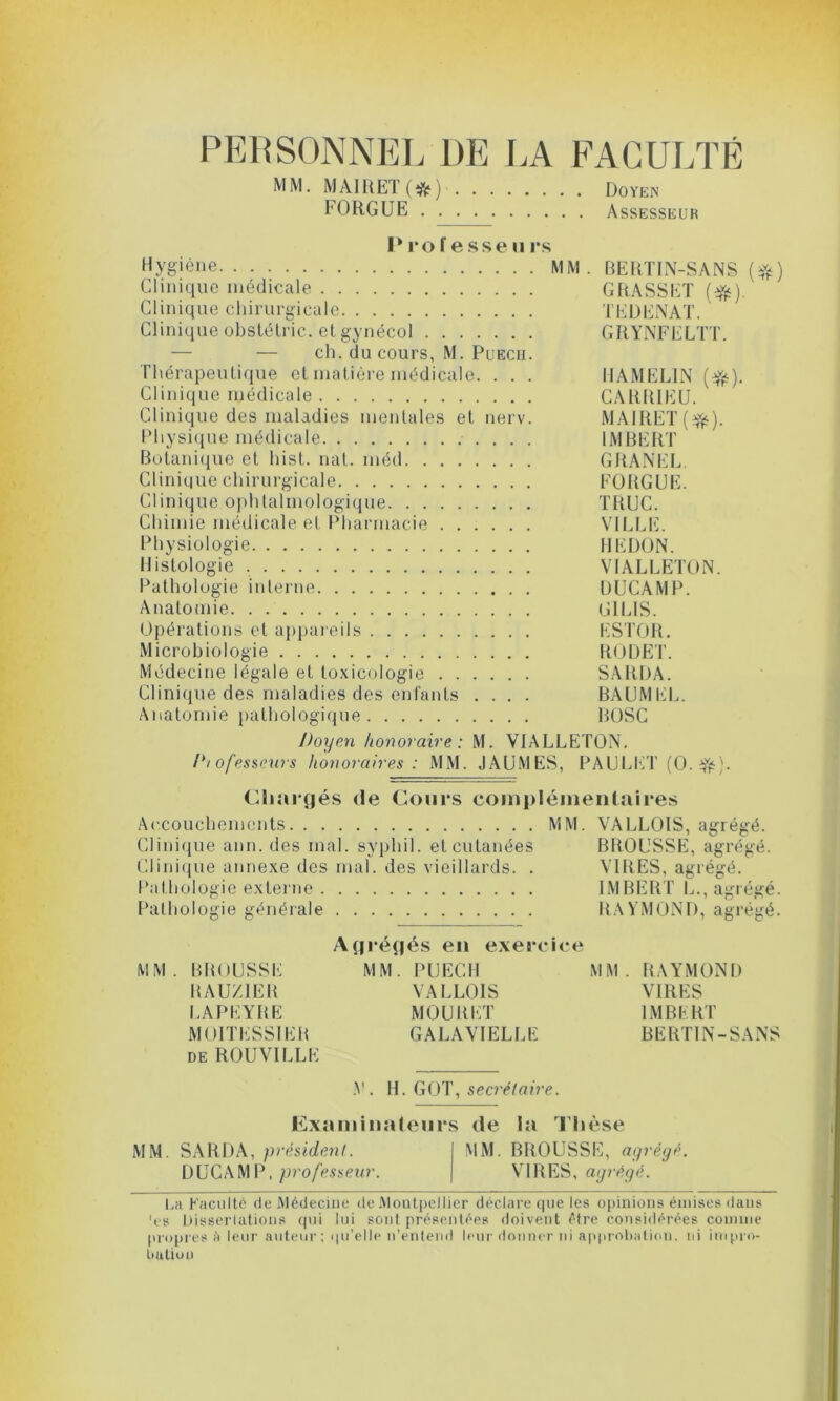 PERSONNEL DE LA FACULTÉ MM. MAIRET (#) Doyen FORGUE Assesseur Professe» rs Hygiène MM. BERTIN-SANS (#) Clinique médicale GRASSET ($s). Clinique chirurgicale TEDENAT. Clinique obstétric. et gynécol GRYNFELTT. — — ch. du cours, M. Puecu. Thérapeutique et matière médicale. . . . IIAMEL1N (^). Clinique médicale CARRIEU. Clinique des maladies mentales et nerv. MAIRET(#). Physique médicale IMBERT Botanique et hist. nat. méd GRANEL. Clinique chirurgicale FORGUE. Clinique ophtalmologique TRUC. Chimie médicale et Pharmacie VILLE. Physiologie REDON. Histologie VIALLETON. Pathologie interne DUCAMP. Anatomie Cil LIS. Opérations et appareils ESTOR. Microbiologie RODET. Médecine légale et toxicologie SARDA. Clinique des maladies des enfants .... BAUMEL. Anatomie pathologique ROSC Doyen honoraire: M. VIALLETON. D/ofessews honoraires : MM. JAUMES, PAULKT (O. ifc). Chargés de Cours complémentaires Accouchements MM. VALLOIS, agrégé. Clinique ami. des mal. syphil. et cutanées BROUSSE, agrégé. Clinique annexe des mal. des vieillards. . VIRES, agrégé. Pathologie externe IMBERT L., agrégé. Pathologie générale RAYMOND, agrégé. Agrégés en exercice MM. BROUSSE MM. PUECH MM. RAYMOND RAUZ1ER VALLOIS VIRES LAPEYRE MOURET IMBERT MOITESSIER GALAVIELLE BERTIN-SANS de ROUVILLE V . H. GOT, secrétaire. Examinateurs de la Thèse MM. SARDA, président. I MM. BROUSSE, agrégé. DUCAMP, professeur. | VIRES, agrégé. La Faculté de Médecine de Montpellier déclare que les opinions émises dans 'es Dissertations qui lui sont présentées doivent être considérées comme propres é leur auteur; qu'elle n’entend leur donner ni approbation, ni impro- bation