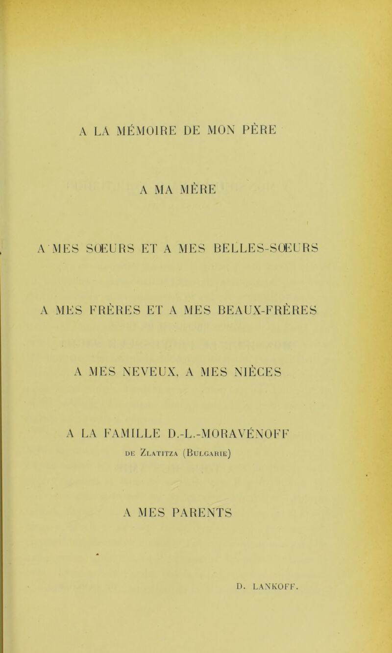 A LA MÉMOIRE DE MON PÈRE A MEi A ME A MA MERE > SOEURS ET A MES BELLES-SOEURS S FRERES ET A MES BEAUX-FRERES \ MES NEVEUX, A MES NIÈCES LA FAMILLE D.-L.-MORAVÉNOFF de Zlatitza (Bulgarie) A MES PARENTS
