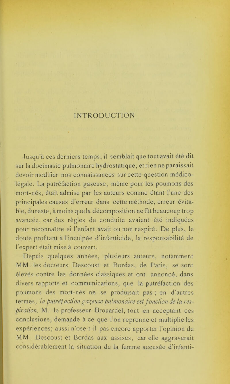 INTRODUCTION .Jusqu’à ces derniers temps, il semblait que tout avait été dit sur la docimasie pulmonaire hydrostatique, etrien ne paraissait devoir modifier nos connaissances sur cette question médico- légale. La putréfaction gazeuse, même pour les poumons des mort-nés, était admise par les auteurs comme étant l’une des principales causes d’erreur dans cette méthode, erreur évita- ble, du reste, à moins que la décomposition ne fût beaucoup trop avancée, car des règles de conduite avaient été indiquées pour reconnaître si l’enfant avait ou non respiré. De plus, le doute profitant à l’inculpée d’infanticide, la responsabilité de l’expert était mise à couvert. Depuis quelques années, plusieurs auteurs, notamment M M. les docteurs Descoust et Bordas, de Paris, se sont élevés contre les données classiques et ont annoncé, dans divers rapports et communications, que la putréfaction des poumons des mort-nés ne se produisait pas ; en d'autres termes, la putréfaction galeuse pulmonaire est fonction de la res- piration. M. le professeur Brouardel, tout en acceptant ces conclusions, demande à ce que l’on reprenne et multiplie les expériences; aussi n’ose-t-il pas encore apporter l’opinion de MM. Descoust et Bordas aux assises, car elle aggraverait considérablement la situation de la femme accusée d’infanti-