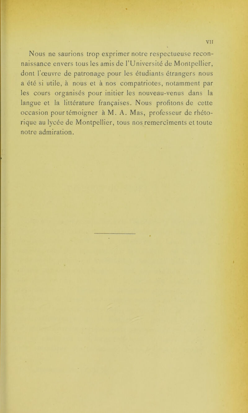 Nous ne saurions trop exprimer notre respectueuse recon- naissance envers tous les amis de l’Université de Montpellier, dont l’œuvre de patronage pour les étudiants étrangers nous a été si utile, à nous et à nos compatriotes, notamment par les cours organisés pour initier les nouveau-venus dans la langue et la littérature françaises. Nous profitons de cette occasion pour témoigner à M. A. Mas, professeur de rhéto- rique au lycée de Montpellier, tous nos remercîments et toute notre admiration.