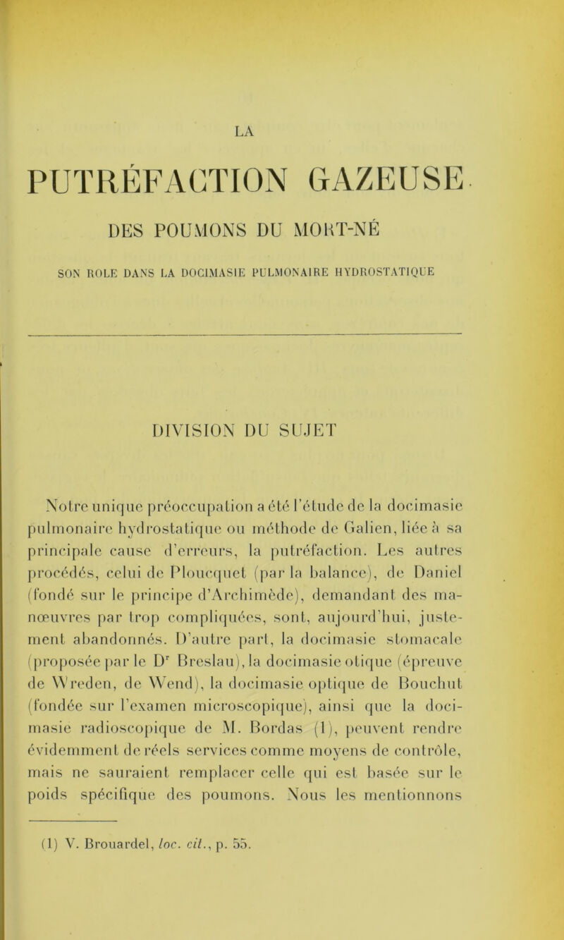 LA PUTRÉFACTION GAZEUSE DES POUMONS DU MOUT-NÉ SON ROLE DANS LA DOC1MAS1E PULMONAIRE HYDROSTATIQUE DIVISION I)U SUJET Notre unique préoccupation a été l’étude de la docimasie pulmonaire hydrostatique ou méthode de Galien, liée à sa principale cause d’erreurs, la putréfaction. Les autres procédés, celui de Ploucquet (par la balance), de Daniel (fondé sur le principe d’Archimède), demandant des ma- nœuvres par trop compliquées, sont, aujourd’hui, juste- ment abandonnés. D’autre part, la docimasie stomacale (proposée par le Dr Breslau),Ia docimasie otique (épreuve de YVreden, de Wend), la docimasie optique de Bouchut (fondée sur l’examen microscopique), ainsi que la doci- masie radioscopique de M. Bordas (1), peuvent rendre évidemment de réels services comme moyens de contrôle, mais ne sauraient remplacer celle qui est basée sur le poids spécifique des poumons. Nous les mentionnons
