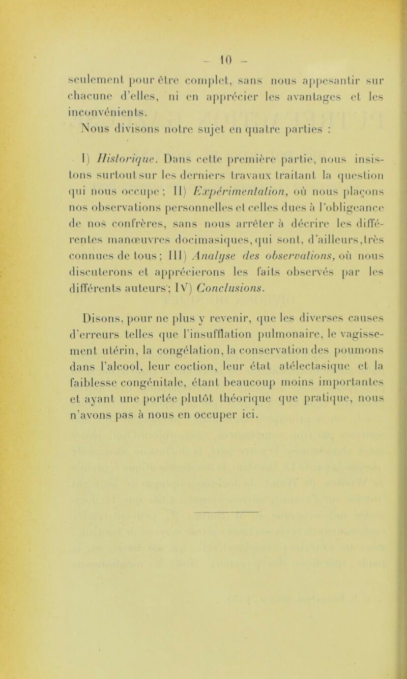 seulement pour être complet, sans nous appesantir sur chacune d’elles, ni en apprécier les avantages et les inconvénients. Nous divisons notre sujet en quatre parties : 1) Historique. Dans cette première partie, nous insis- tons surtout sur les derniers travaux traitant la question <pii nous occupe; 11) Expérimentation, où nous plaçons nos observations personnelles et celles dues à l’obligeance de nos confrères, sans nous arrêter à décrire les diffé- rentes manœuvres docimasiques,qui sont, d’ailleurs,très connues de tous ; 111) Analyse des observations, où nous discuterons et apprécierons les faits observés par les différents auteurs; IV) Conclusions. Disons, pour ne plus y revenir, que les diverses causes d’erreurs telles que l’insufflation pulmonaire, le vagisse- ment utérin, la congélation, la conservation des poumons dans l’alcool, leur coction, leur état atélectasique et la faiblesse congénitale, étant beaucoup moins importantes et ayant une portée plutôt théorique (pie pratique, nous n’avons pas à nous en occuper ici.