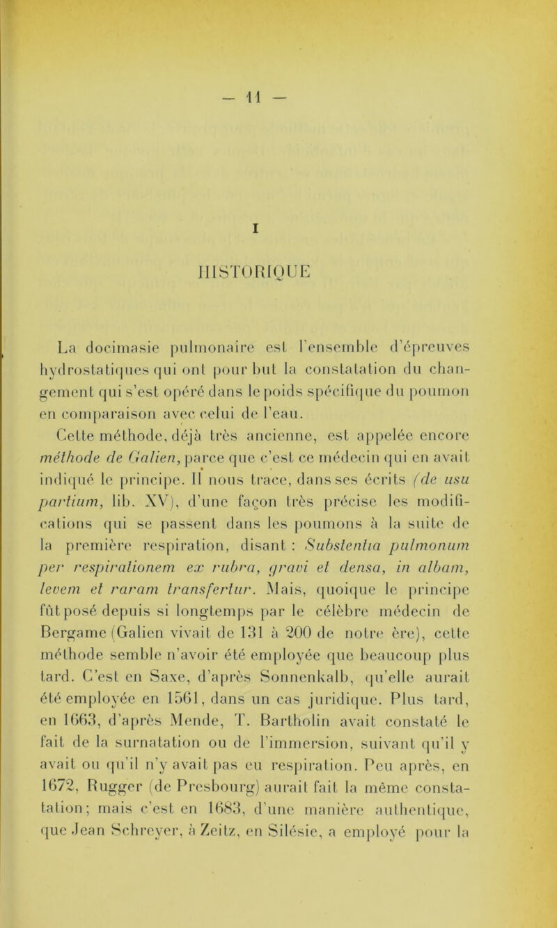 I HISTORIQUE La docimasie pulmonaire est l'ensemble d’épreuves hydrostatiques qui ont pour but la constatation du chan- gement qui s’est opéré dans le poids spécifique du poumon en comparaison avec celui de l'eau. Cette méthode, déjà très ancienne, est appelée encore méthode de Galien, parce que c’est ce médecin qui en avait indiqué le principe. Il nous trace, dans ses écrits (de usa parlium, lib. XV), d’une façon très précise les modifi- cations qui se passent dans les poumons à la suite de la première respiration, disant : Subsienha pulmonum per respirationem ex rubra, (/ravi et densa, in album, levem et raram Iransferlur. Mais, quoique le principe fût posé depuis si longtemps par le célèbre médecin de Bergame (Galien vivait de 131 à 200 de notre ère), cette méthode semble n’avoir été employée que beaucoup plus tard. C’est en Saxe, d’après Sonnenkalb, qu’elle aurait été employée en 1501, dans un cas juridique. Plus tard, en 1663, d’après Mende, T. Bartholin avait constaté le tait de la surnatation ou de l’immersion, suivant qu’il v avait ou qu’il n’y avait pas eu respiration. Peu après, en 1672, Rugger (de Presbourg) aurait fait la même consta- tation; mais c’est en 1683, d'une manière authentique, que Jean Schreyer, à Zeitz, en Silésie, a employé pour la