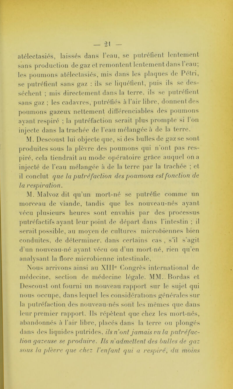 atélectasiés, laissés dans l’eau, se putréfient lentement sans production de gaz et remontent lentement dans 1 eau; les poumons atélectasiés, mis dans les plaques de Pétri, se putréfient sans gaz : ils se liquéfient, puis ils se des- séchent ; mis directement dans la terre, ils se putréfient sans gaz ; les cadavres, putréfiés à l’air libre, donnent des poumons gazeux nettement diflérenciables des poumons ayant respiré ; la putréfaction serait plus prompte si 1 on injecte dans la trachée de l’eau mélangée à de la terre. M. Dcscoust lui objecte que, si des bulles de gaz se sont produites sous la plèvre des poumons qui n’ont pas res- piré, cela tiendrait au mode opératoire grâce auquel on a injecté de l’eau mélangée à de la terre par la trachée ; et il conclut que la paire faction des poumons est fonction de la respiration. M. Malvoz dit qu’un mort-né se putréfie comme un morceau de viande, tandis que les nouveau-nés ayant vécu plusieurs heures sont envahis par des processus putréfactifs ayant leur point de départ dans l’intestin ; il serait possible, au moyen de cultures microbiennes bien conduites, de déterminer, dans certains cas , s’il s’agit d'un nouveau-né ayant vécu ou d’un mort-né, rien qu’en analysant la flore microbienne intestinale, Nous arrivons ainsi au XIIIe Congrès international de médecine, section de médecine légale. MM.. Bordas et Descoust ont fourni un nouveau rapport sur le sujet qui nous occupe, dans lequel les considérations générales sur la putréfaction des nouveau-nés sont les mêmes que dans leur premier rapport. Ils répètent que chez les mort-nés, abandonnés à l’air libre, placés dans la terre ou plongés dans des liquides putrides, ils n’ont jamais vu la putréfac- tion gazeuse se produire. Ils n admettent des bulles de gaz sous la plèvre que chez l'en fard qui a respiré, du moins