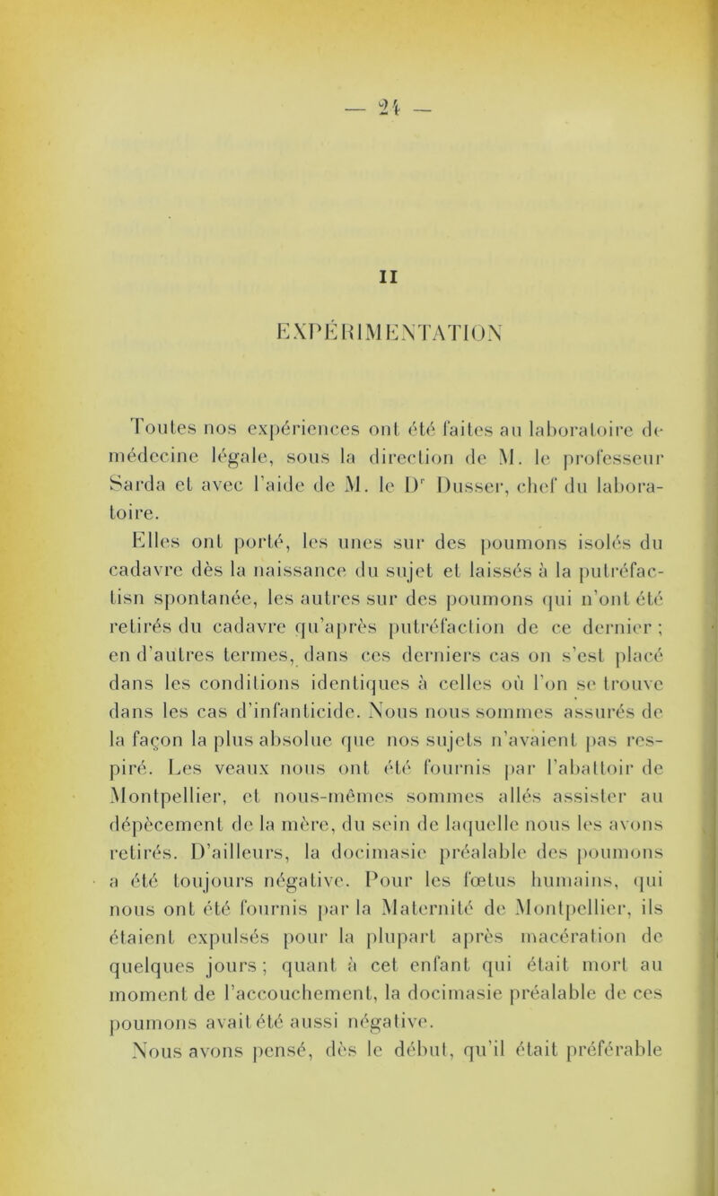 II EXPÉRIMENTATION T oules nos expériences ont été laites an laboratoire de médecine légale, sons la direction de M. le professeur Sarda et avec l aide de M. le 0r Dusser, chef du labora- toire. Elles ont porté, les unes sur des poumons isolés du cadavre dès la naissance du sujet et laissés à la putréfac- tisn spontanée, les autres sur des poumons qui n’ont été retirés du cadavre qu’après putréfaction de ce dernier; en d'autres termes, dans ces derniers cas on s’est placé dans les conditions identiques à celles où l'on se trouve dans les cas d'infanticide. Nous nous sommes assurés de la façon la plus absolue que nos sujets n’avaient pas res- piré. Les veaux nous ont été fournis par l’abattoir de Montpellier, et nous-mêmes sommes allés assister au dépècement de la mère, du sein de laquelle nous les avons retirés. D’ailleurs, la docimasie préalable des poumons a été toujours négative. Pour les fœtus humains, qui nous ont été fournis par la Maternité de Montpellier, ils étaient expulsés pour la plupart après macération de quelques jours; quant à cet enfant qui était mort au moment de l’accouchement, la docimasie préalable de ces poumons avait été aussi négative. Nous avons pensé, dès le début, qu’il était préférable