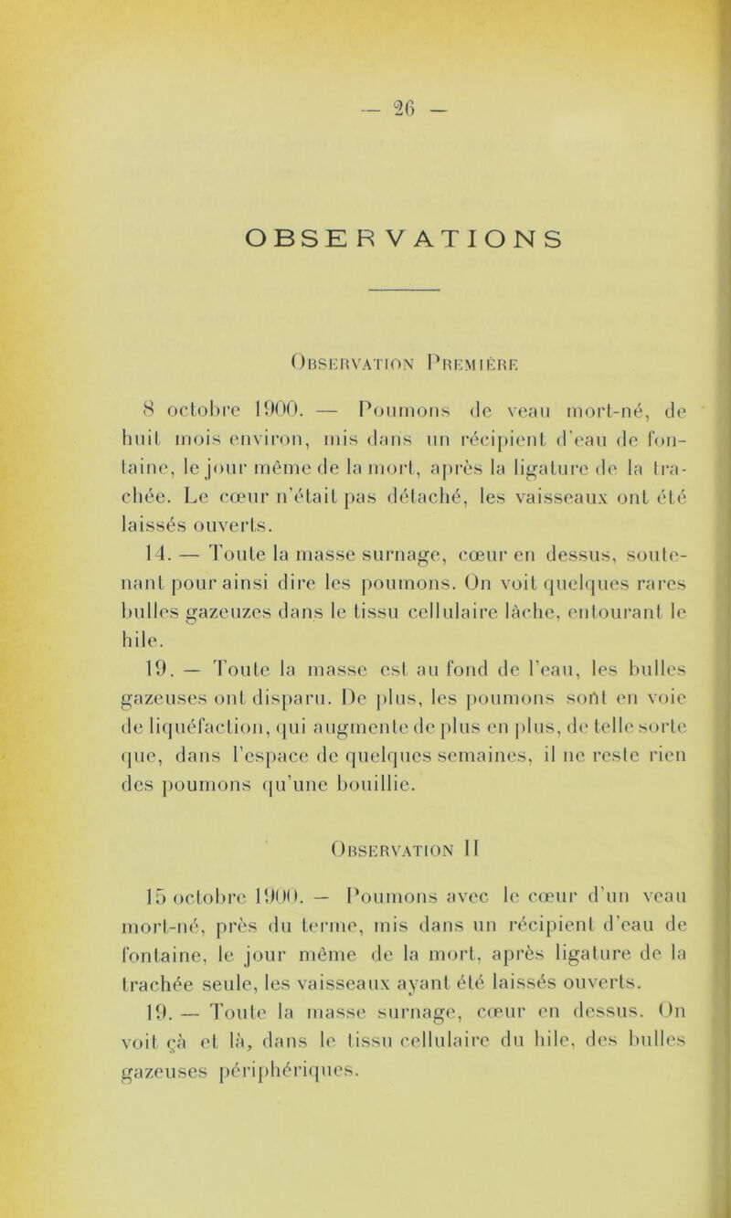 OBSE R V A T I O N S Observation Première 8 octobre 1900. — Poumons de veau mort-né, de huit mois environ, mis dans un récipient d'eau de fon- taine, le jour même de la mort, après la ligature de la tra- chée. Le coeur n’était pas détaché, les vaisseaux ont été laissés ouverts. 14.— Toute la masse surnage, cœur en dessus, soute- nant pour ainsi dire les poumons. On voit quelques rares bulles gazeuzes dans le tissu cellulaire lâche, entourant le hile. 19. — Toute la masse est au fond de l’eau, les bulles gazeuses ont disparu. De plus, les poumons sortt en voie de liquéfaction, qui augmente de plus en j> 1 ns, de telle sorte que, dans l’espace de quelques semaines, il ne reste rien des poumons qu’une bouillie. Observation 11 15 octobre 1900. — Poumons avec le cœur d’un veau mort-né, près du terme, mis dans un récipient d’eau de fontaine, le jour même de la mort, après ligature de la trachée seule, les vaisseaux ayant été laissés ouverts. 19. — Toute la masse surnage, cœur en dessus. On voit çà et là, dans le tissu cellulaire du hile, des bulles gazeuses périphériques.