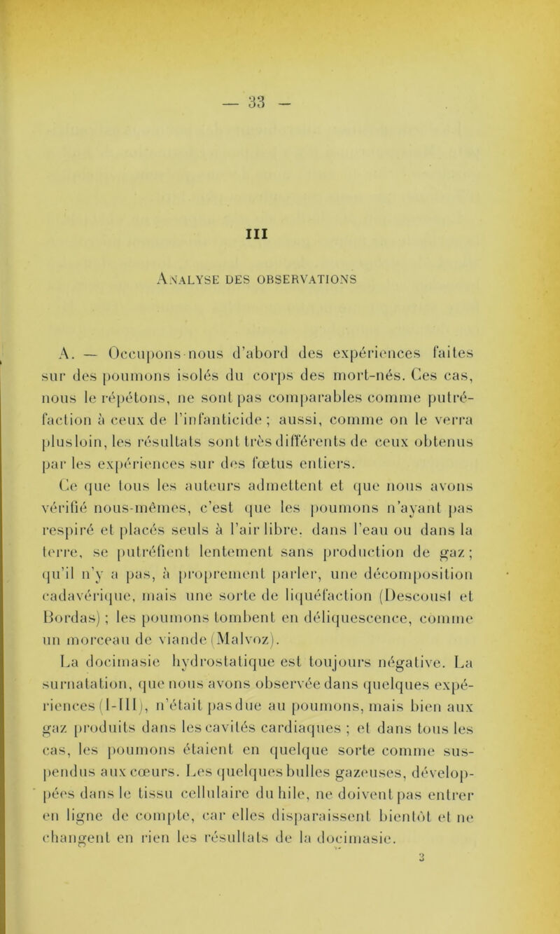 III Analyse des observations A. — Occupons-nous d’abord des expériences faites sur des poumons isolés du corps des mort-nés. Ces cas, nous le répétons, ne sont pas comparables comme putré- faction à ceux de l’infanticide ; aussi, comme on le verra plusloin,les résultats sont très différents de ceux obtenus par les expériences sur des fœtus entiers. Ce que tous les auteurs admettent et que nous avons vérifié nous-mêmes, c’est que les poumons n’ayant pas respiré et placés seuls à l’air libre, dans l’eau ou dans la terre, se putréfient lentement sans production de gaz; qu’il n’y a pas, à proprement parler, une décomposition cadavérique, mais une sorte de liquéfaction (Descousl et Bordas) ; les poumons tombent en déliquescence, comme un morceau de viande (Malvoz). La docimasic hydrostatique est toujours négative. La surnatation, que nous avons observée dans quelques expé- riences (1-1 11), n’était pas due au poumons, mais bien aux gaz produits dans les cavités cardiaques ; et dans tous les cas, les poumons étaient en quelque sorte comme sus- pendus aux cœurs. Les quelques bulles gazeuses, dévelop- pées dans le tissu cellulaire du hile, ne doivent pas entrer en ligne de compte, car elles disparaissent bientôt et ne changent en rien les résultats de la docimasic. 3